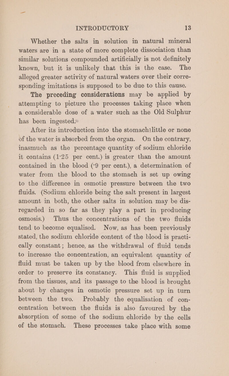 Whether the salts in solution in natural mineral waters are in a state of more complete dissociation than similar solutions compounded artificially is not definitely known, but it is unlikely that this is the case. The alleged greater activity of natural waters over their corre- sponding imitations is supposed to be due to this cause. The preceding considerations may be applied by attempting to picture the processes taking place when a considerable dose of a water such as the Old Sulphur has been ingested. After its introduction into the stomachilittle or none of the water is absorbed from the organ. On the contrary, inasmuch as the percentage quantity of sodium chloride it contains (1:25 per cent.) is greater than the amount contained in the blood (‘9 per cent.), a determination of water from the blood to the stomach is set up owing to the difference in osmotic pressure between the two fluids. (Sodium chloride being the salt present in largest amount in both, the other salts in solution may be dis- regarded in so far as they play a part in producing osmosis.) Thus the concentrations of the two fluids tend to become equalised. Now, as has been previously stated, the sodium chloride content of the blood is practi- cally constant; hence, as the withdrawal of fluid tends to increase the concentration, an equivalent quantity of fluid must be taken up by the blood from elsewhere in order to preserve its constancy. This fluid is supplied from the tissues, and its passage to the blood is brought about by changes in osmotic pressure set up in turn between the two. Probably the equalisation of con- centration between the fluids is also favoured by the absorption of some of the sodium chloride by the cells of the stomach. These processes take place with some