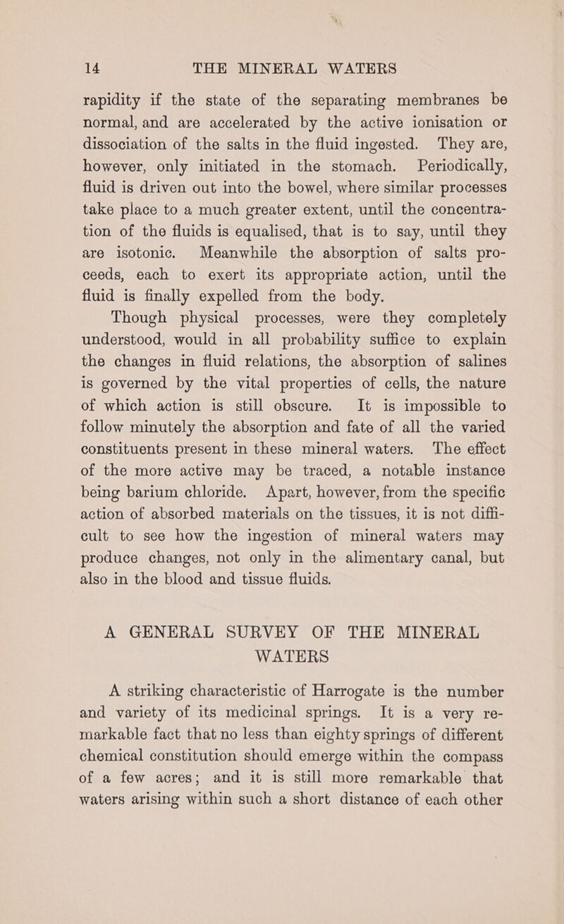 rapidity if the state of the separating membranes be normal, and are accelerated by the active ionisation or dissociation of the salts in the fluid ingested. They are, however, only initiated in the stomach. Periodically, fluid is driven out into the bowel, where similar processes take place to a much greater extent, until the concentra- tion of the fluids is equalised, that is to say, until they are isotonic. Meanwhile the absorption of salts pro- ceeds, each to exert its appropriate action, until the fluid is finally expelled from the body. Though physical processes, were they completely understood, would in all probability suffice to explain the changes in fluid relations, the absorption of salines is governed by the vital properties of cells, the nature of which action is still obscure. It is impossible to follow minutely the absorption and fate of all the varied constituents present in these mineral waters. The effect of the more active may be traced, a notable instance being barium chloride. Apart, however, from the specific action of absorbed materials on the tissues, it is not diffi- cult to see how the ingestion of mineral waters may produce changes, not only in the alimentary canal, but also in the blood and tissue fluids. A GENERAL SURVEY OF THE MINERAL WATERS A striking characteristic of Harrogate is the number and variety of its medicinal springs. It is a very re- markable fact that no less than eighty springs of different chemical constitution should emerge within the compass of a few acres; and it is still more remarkable that waters arising within such a short distance of each other