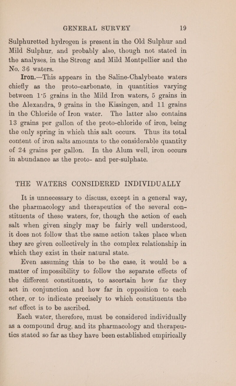 -Sulphuretted hydrogen is present in the Old Sulphur and Mild Sulphur, and probably also, though not stated in the analyses, in the Strong and Mild Montpellier and the No. 36 waters. Tron.—This appears in the Saline-Chalybeate waters chiefly as the proto-carbonate, in quantities varying between 1°5 grains in the Mild Iron waters, 5 grains in the Alexandra, 9 grains in the Kissingen, and 11 grains in the Chloride of Iron water. The latter also contains 13 grains per gallon of the proto-chloride of iron, being the only spring in which this salt occurs. Thus its total content of iron salts amounts to the considerable quantity of 24 grains per gallon. In the Alum well, iron occurs in abundance as the proto- and per-sulphate. THE WATERS CONSIDERED INDIVIDUALLY It is unnecessary to discuss, except in a general way, the pharmacology and therapeutics of the several con- stituents of these waters, for, though the action of each salt when given singly may be fairly well understood, it does not follow that the same action takes place when they are given collectively in the complex relationship in which they exist in their natural state. Even assuming this to be the case, it would be a matter of impossibility to follow the separate effects of the different constituents, to ascertain how far they act in conjunction and how far in opposition to each other, or to indicate precisely to which constituents the net effect is to be ascribed. Kach water, therefore, must be considered individually as a compound drug, and its pharmacology and therapeu- tics stated so far as they have been established empirically