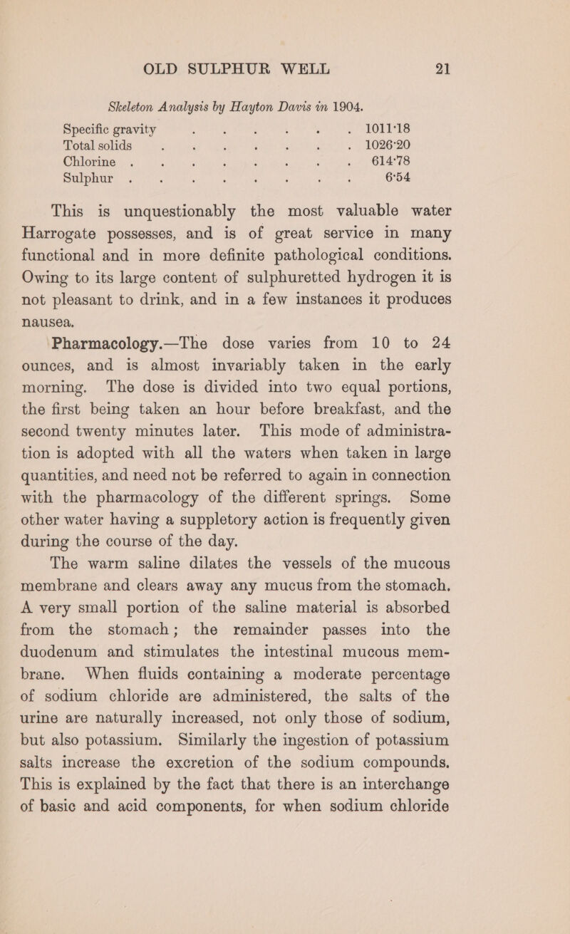 Skeleton Analysis by Hayton Davis mm 1904. Specific gravity : : ‘ : ~ LOLEIS Total solids : ; 5 : ; ‘ . 1026°20 Chlorine . F : i : : : . 614°78 Sulphur. : : : ‘ : ‘ 654 This is unquestionably the most valuable water Harrogate possesses, and is of great service in many functional and in more definite pathological conditions. Owing to its large content of sulphuretted hydrogen it is not pleasant to drink, and in a few instances it produces nausea. Pharmacology.—The dose varies from 10 to 24 ounces, and is almost invariably taken in the early morning. The dose is divided into two equal portions, the first being taken an hour before breakfast, and the second twenty minutes later. This mode of administra- tion is adopted with all the waters when taken in large quantities, and need not be referred to again in connection with the pharmacology of the different springs. Some other water having a suppletory action is frequently given during the course of the day. The warm saline dilates the vessels of the mucous membrane and clears away any mucus from the stomach. A very small portion of the saline material is absorbed from the stomach; the remainder passes into the duodenum and stimulates the intestinal mucous mem- brane. When fluids containing a moderate percentage of sodium chloride are administered, the salts of the urine are naturally increased, not only those of sodium, but also potassium. Similarly the ingestion of potassium salts increase the excretion of the sodium compounds, This is explained by the fact that there is an interchange of basic and acid components, for when sodium chloride