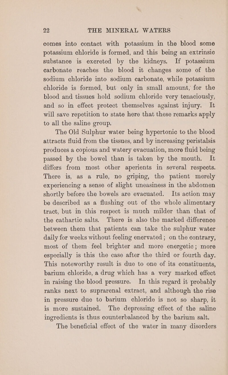 comes into contact with potassium in the blood some potassium chloride is formed, and this being an extrinsic substance is excreted by the kidneys. If potassium carbonate reaches the blood it changes some of the sodium chloride into sodium carbonate, while potassium chloride is formed, but only in small amount, for the blood and tissues hold sodium chloride very tenaciously, and so in effect protect themselves against injury. It will save repetition to state here that these remarks apply to all the saline group. The Old Sulphur water being hypertonic to the blood attracts fluid from the tissues, and by increasing peristalsis produces a copious and watery evacuation, more fluid being passed by the bowel than is taken by the mouth, It differs from most other aperients in several respects. There is, as a rule, no griping, the patient merely experiencing a sense of slight uneasiness in the abdomen shortly before the bowels are evacuated. Its action may be described as a flushing out of the whole alimentary tract, but in this respect is much milder than that of the cathartic salts.) There is also the marked difference between them that patients can take the sulphur water daily for weeks without feeling enervated ; on the contrary, most of them feel brighter and more energetic; more especially is this the case after the third or fourth day. This noteworthy result is due to one of its constituents, barium chloride, a drug which has a very marked effect in raising the blood pressure. In this regard it probably ranks next to suprarenal extract, and although the rise in pressure due to barium chloride is not so sharp, it is more sustained. The depressing effect of the saline ingredients 1s thus counterbalanced by the barium salt. The beneficial effect of the water in many disorders
