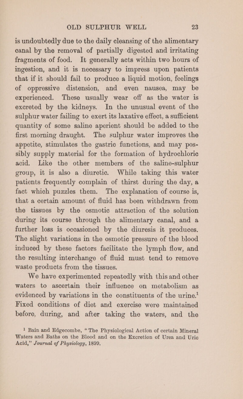 is undoubtedly due to the daily cleansing of the alimentary canal by the removal of partially digested and irritating fragments of food. It generally acts within two hours of ingestion, and it is necessary to impress upon patients that if it should fail to produce a liquid motion, feelings of oppressive distension, and even nausea, may be experienced. These usually wear off as the water is excreted by the kidneys. In the unusual event of the sulphur water failing to exert its laxative effect, a sufficient quantity of some saline aperient should be added to the first morning draught. The sulphur water improves the appetite, stimulates the gastric functions, and may pos- sibly supply material for the formation of hydrochloric acid. Like the other members of the saline-sulphur group, it is also a diuretic. While taking this water patients frequently complain of thirst during the day, a fact which puzzles them. The explanation of course is, that a certain amount of fluid has been withdrawn from the tissues by the osmotic attraction of the solution during its course through the alimentary canal, and a further loss is occasioned by the diuresis it produces. The slight variations in the osmotic pressure of the blood induced by these factors facilitate the lymph flow, and the resulting interchange of fluid must tend to remove waste products from the tissues. We have experimented repeatedly with this and other waters to ascertain their influence on metabolism as evidenced by variations in the constituents of the urine.’ Fixed conditions of diet and exercise were maintained before, during, and after taking the waters, and the 1 Bain and Edgecombe, “The Physiological Action of certain Mineral Waters and Baths on the Blood and on the Excretion of Urea and Uric Acid,” Journal of Physiology, 1899,