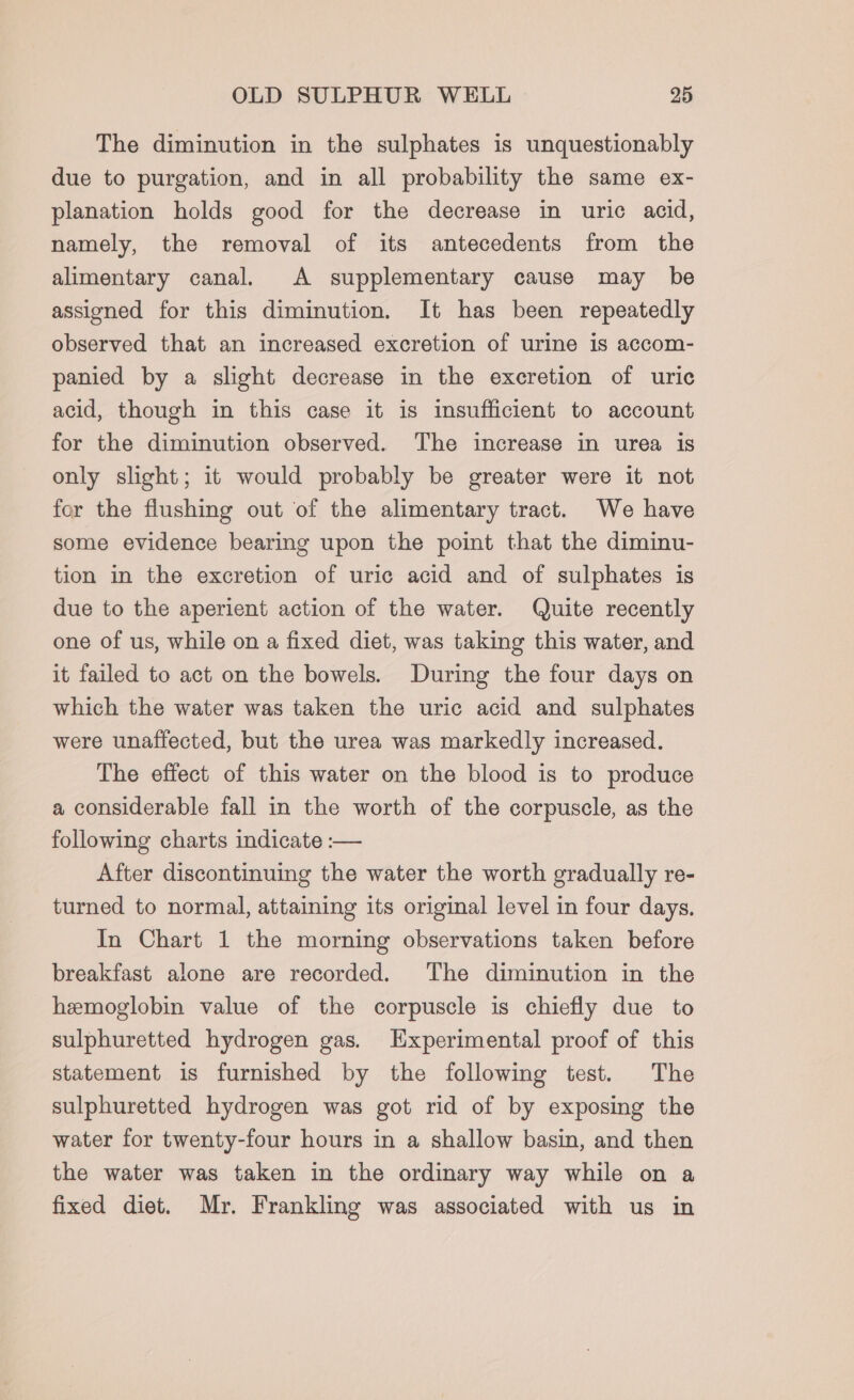 The diminution in the sulphates is unquestionably due to purgation, and in all probability the same ex- planation holds good for the decrease in uric acid, namely, the removal of its antecedents from the alimentary canal. A supplementary cause may be assigned for this diminution. It has been repeatedly observed that an increased excretion of urine 1s accom- panied by a slight decrease in the excretion of uric acid, though in this case it is insufficient to account for the diminution observed. The increase in urea is only slight; it would probably be greater were it not for the flushing out of the alimentary tract. We have some evidence bearing upon the point that the diminu- tion in the excretion of uric acid and of sulphates is due to the aperient action of the water. Quite recently one of us, while on a fixed diet, was taking this water, and it failed to act on the bowels. During the four days on which the water was taken the uric acid and sulphates were unaffected, but the urea was markedly increased. The effect of this water on the blood is to produce a considerable fall in the worth of the corpuscle, as the following charts indicate :— After discontinuing the water the worth gradually re- turned to normal, attaining its original level in four days. In Chart 1 the morning observations taken before breakfast alone are recorded. The diminution in the hemoglobin value of the corpuscle is chiefly due to sulphuretted hydrogen gas. Experimental proof of this statement is furnished by the following test. The sulphuretted hydrogen was got rid of by exposing the water for twenty-four hours in a shallow basin, and then the water was taken in the ordinary way while on a fixed diet. Mr. Frankling was associated with us in