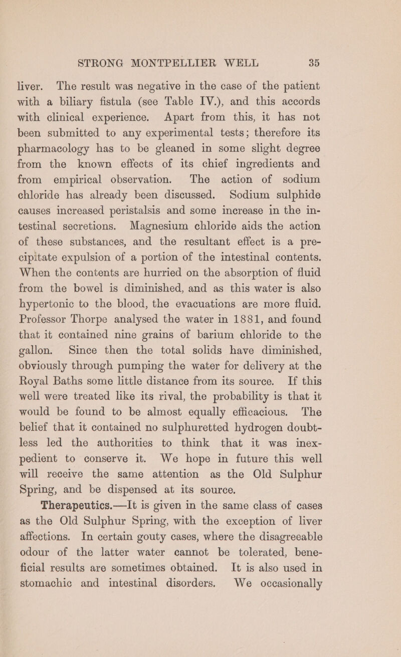 liver. The result was negative in the case of the patient with a biliary fistula (see Table IV.), and this accords with clinical experience. Apart from this, it has not been submitted to any experimental tests; therefore its pharmacology has to be gleaned in some slight degree from the known effects of its chief ingredients and from empirical observation. The action of sodium chloride has already been discussed. Sodium sulphide causes increased peristalsis and some increase in the in- testinal secretions. Magnesium chloride aids the action of these substances, and the resultant effect is a pre- cipitate expulsion of a portion of the intestinal contents. When the contents are hurried on the absorption of fluid from the bowel is diminished, and as this water is also hypertonic to the blood, the evacuations are more fluid. Professor Thorpe analysed the water in 1881, and found that it contained nine grains of barium chloride to the gallon. Since then the total solids have diminished, obviously through pumping the water for delivery at the Royal Baths some little distance from its source. If this well were treated like its rival, the probability is that it would be found to be almost equally efficacious. The belief that it contained no sulphuretted hydrogen doubt- less led the authorities to think that it was inex- pedient to conserve it. We hope in future this well will receive the same attention as the Old Sulphur Spring, and be dispensed at its source. Therapeutics.—It is given in the same class of cases as the Old Sulphur Spring, with the exception of liver affections. In certain gouty cases, where the disagreeable odour of the latter water cannot be tolerated, bene- ficial results are sometimes obtained. It is also used in stomachic and intestinal disorders. We occasionally