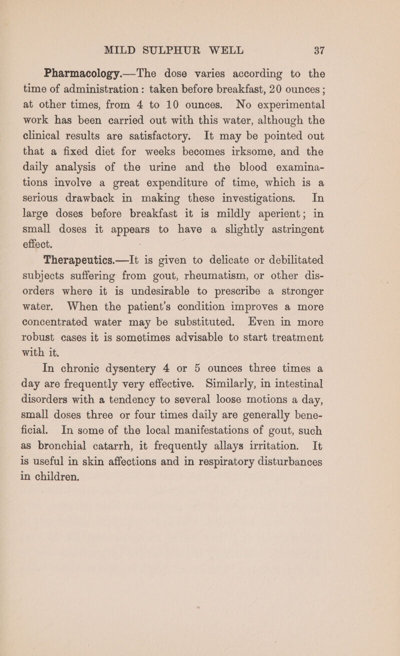 Pharmacology.—The dose varies according to the time of administration: taken before breakfast, 20 ounces ; at other times, from 4 to 10 ounces. No experimental work has been carried out with this water, although the clinical results are satisfactory. It may be pointed out that a fixed diet for weeks becomes irksome, and the daily analysis of the urine and the blood examina- tions involve a great expenditure of time, which is a serious drawback in making these investigations. In large doses before breakfast it is mildly aperient; in small doses it appears to have a slightly astringent effect. : Therapeutics.—It is given to delicate or debilitated subjects suffering from gout, rheumatism, or other dis- orders where it is undesirable to prescribe a stronger water. When the patient's condition improves a more concentrated water may be substituted. Even in more robust cases it is sometimes advisable to start treatment with it. In chronic dysentery 4 or 5 ounces three times a day are frequently very effective. Similarly, in intestinal disorders with a tendency to several loose motions a day, small doses three or four times daily are generally bene- ficial. In some of the local manifestations of gout, such as bronchial catarrh, it frequently allays irritation. It is useful in skin affections and in respiratory disturbances in children.