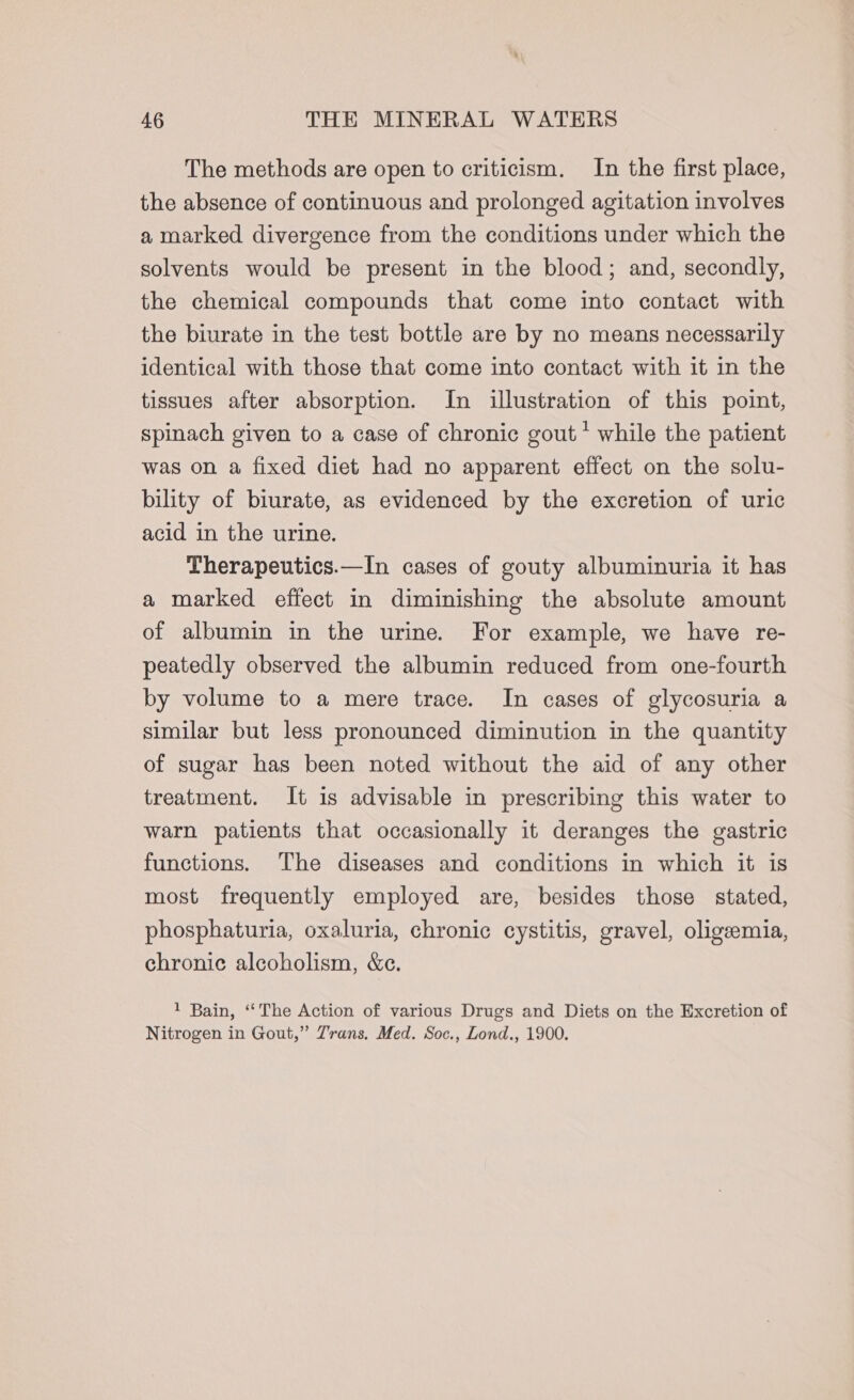 The methods are open to criticism. In the first place, the absence of continuous and prolonged agitation involves a marked divergence from the conditions under which the solvents would be present in the blood; and, secondly, the chemical compounds that come into contact with the biurate in the test bottle are by no means necessarily identical with those that come into contact with it in the tissues after absorption. In illustration of this point, spinach given to a case of chronic gout * while the patient was on a fixed diet had no apparent effect on the solu- bility of biurate, as evidenced by the excretion of uric acid in the urine. Therapeutics.—In cases of gouty albuminuria it has a marked effect in diminishing the absolute amount of albumin in the urine. For example, we have re- peatedly observed the albumin reduced from one-fourth by volume to a mere trace. In cases of glycosuria a similar but less pronounced diminution in the quantity of sugar has been noted without the aid of any other treatment. It is advisable in prescribing this water to warn patients that occasionally it deranges the gastric functions. The diseases and conditions in which it is most frequently employed are, besides those stated, phosphaturia, oxaluria, chronic cystitis, gravel, oligeemia, chronic alcoholism, &amp;ce. 1 Bain, ‘‘The Action of various Drugs and Diets on the Excretion of Nitrogen in Gout,” Zrans, Med. Soc., Lond., 1900.