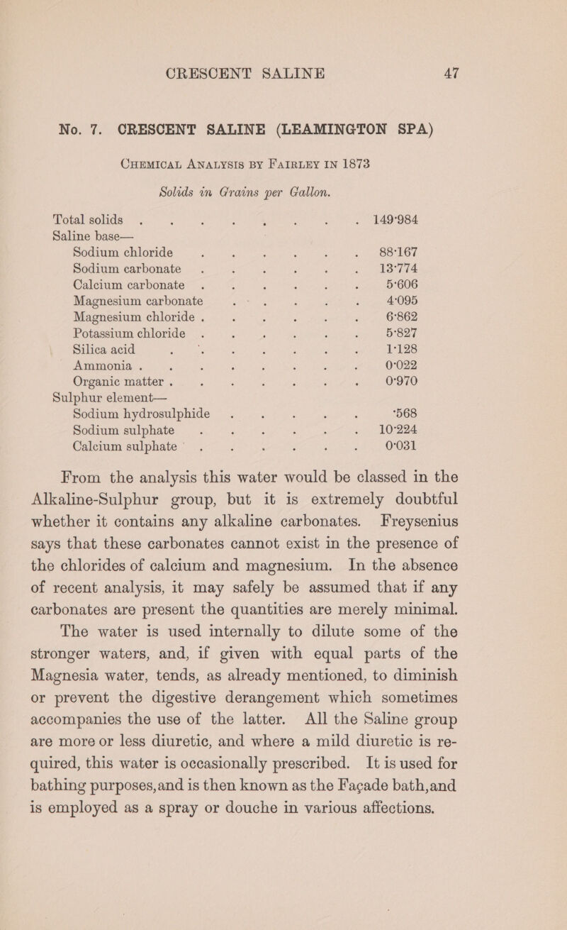 CRESCENT SALINE AT No. 7. CRESCENT SALINE (LEAMINGTON SPA) CHEMICAL ANALYSIS BY FAIRLEY IN 1873 Solids in Grains per Gallon. Total solids . : : ; ‘ A ; . 149°984 Saline base— | Sodium chloride ; : ; : : .. Ss i167 Sodium carbonate . : : : 5 . 18°774 Calcium carbonate . : ; ; . 5606 Magnesium carbonate ee ‘ F : 4:095 Magnesium chloride . : : : ‘ , 6862 Potassium chloride. . , 5'827 Silica acid Rigs : : E : 1128 Ammonia . ; : ; : : : ; 0°022 Organic matter . : , : : ; ; 0°970 Sulphur element— Sodium hydrosulphide . : ; ‘ : 568 Sodium sulphate. ‘ : : ; . 10224 Calcium sulphate’ . ‘ : : . : 0031 From the analysis this water would be classed in the Alkaline-Sulphur group, but it is extremely doubtful whether it contains any alkaline carbonates. Freysenius says that these carbonates cannot exist in the presence of the chlorides of calcium and magnesium. In the absence of recent analysis, it may safely be assumed that if any carbonates are present the quantities are merely minimal. The water is used internally to dilute some of the stronger waters, and, if given with equal parts of the Magnesia water, tends, as already mentioned, to diminish or prevent the digestive derangement which sometimes accompanies the use of the latter. All the Saline group are more or less diuretic, and where a mild diuretic is re- quired, this water is occasionally prescribed. It is used for bathing purposes, and is then known as the Fagade bath, and is employed as a spray or douche in various affections.