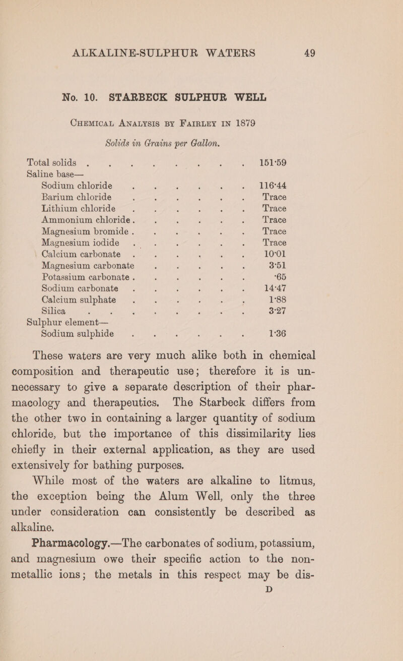 No. 10. STARBECK SULPHUR WELL CHEMICAL ANALYSIS BY FAIRLEY IN 1879 Solids in Grains per Gallon. Total solids . é ; : Ba a F . 151°59 Saline base— Sodium chloride ; ; : ; , «S644 Barium chloride 2 A : ; , : Trace Lithium chloride ; : : ; : : Trace Ammonium chloride. a ‘ F : : Trace Magnesium bromide . ; . ; &lt;&gt; ePate Magnesium iodide . . : : ; ~ . Frace Calcium carbonate . ; 5 : : ? 10°01 Magnesium carbonate F ‘ : ‘ ; 3°51 Potassium carbonate . . P : : f 65 Sodium carbonate . : : ; : Z 14:47 Calcium sulphate. ; : , . : 1°88 Silica : g ’ ‘ 2 , ‘ ; od Sulphur element— Sodium sulphide. ; . : ; : 1°36 These waters are very much alike both in chemical composition and therapeutic use; therefore it is un- necessary to give a separate description of their phar- macology and therapeutics. The Starbeck differs from the other two in containing a larger quantity of sodium chloride, but the importance of this dissimilarity lies chiefly in their external application, as they are used extensively for bathing purposes. While most of the waters are alkaline to litmus, the exception being the Alum Well, only the three under consideration can consistently be described as alkaline. Pharmacology.—The carbonates of sodium, potassium, and magnesium owe their specific action to the non- metallic ions; the metals in this respect may be dis- D