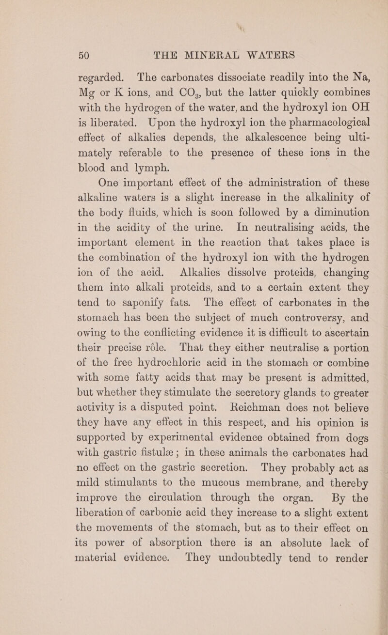 regarded. The carbonates dissociate readily into the Na, Mg or K ions, and COs, but the latter quickly combines with the hydrogen of the water, and the hydroxyl ion OH is liberated. Upon the hydroxyl ion the pharmacological effect of alkalies depends, the alkalescence being ulti- mately referable to the presence of these ions in the blood and lymph. One important effect of the administration of these alkaline waters is a slight increase in the alkalinity of the body fluids, which is soon followed by a diminution in the acidity of the urime. In neutralising acids, the important element in the reaction that takes place is the combination of the hydroxyl ion with the hydrogen ion of the acid. Alkalies dissolve proteids, changing them into alkali proteids, and to a certain extent they tend to saponify fats. The effect of carbonates in the stomach has been the subject of much controversy, and owing to the conflicting evidence it is difficult to ascertain their precise role. That they either neutralise a portion of the free hydrochloric acid in the stomach or combine with some fatty acids that may be present is admitted, but whether they stimulate the seeretory glands to greater activity is a disputed point. Reichman does not believe they have any effect in this respect, and his opinion is supported by experimental evidence obtained from dogs with gastric fistule ; in these animals the carbonates had no effect on the gastric secretion. They probably act as mild stimulants to the mucous membrane, and thereby improve the circulation through the organ. By the liberation of carbonic acid they increase to a slight extent the movements of the stomach, but as to their effect on its power of absorption there is an absolute lack of material evidence. They undoubtedly tend to render