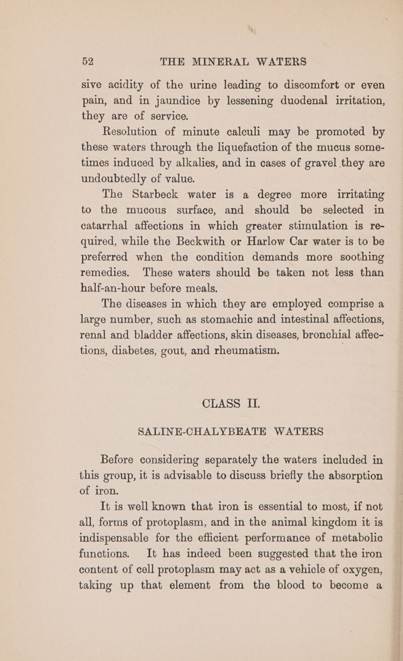 sive acidity of the urine leading to discomfort or even pain, and in jaundice by lessening duodenal irritation, they are of service. Resolution of minute calculi may be promoted by these waters through the liquefaction of the mucus some- times induced by alkalies, and in cases of gravel they are undoubtedly of value. The Starbeck water is a degree more irritating to the mucous surface, and should be selected in catarrhal affections in which greater stimulation is re- quired, while the Beckwith or Harlow Car water is to be preferred when the condition demands more soothing remedies. These waters should be taken not less than half-an-hour before meals. The diseases in which they are employed comprise a large number, such as stomachic and intestinal affections, renal and bladder affections, skin diseases, bronchial affec- tions, diabetes, gout, and rheumatism. } CLASS IL SALINE-CHALYBEATE WATERS Before considering separately the waters included in this group, it is advisable to discuss briefly the absorption of iron. It is well known that iron is essential to most, if not all, forms of protoplasm, and in the animal kingdom it is indispensable for the efficient performance of metabolic functions. It has indeed been suggested that the iron content of cell protoplasm may act as a vehicle of oxygen, taking up that element from the blood to become a