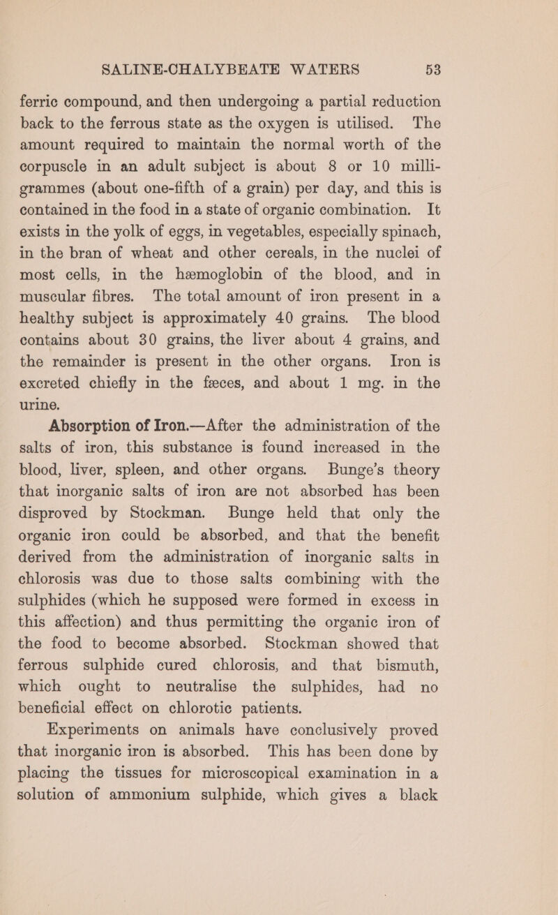 ferric compound, and then undergoing a partial reduction back to the ferrous state as the oxygen is utilised. The amount required to maintain the normal worth of the corpuscle in an adult subject is about 8 or 10 milli- grammes (about one-fifth of a grain) per day, and this is contained in the food in a state of organic combination. It exists in the yolk of eggs, in vegetables, especially spinach, in the bran of wheat and other cereals, in the nuclei of most cells, in the hemoglobin of the blood, and in muscular fibres. The total amount of iron present in a healthy subject is approximately 40 grains. The blood contains about 30 grains, the liver about 4 grains, and the remainder is present in the other organs. [Iron is excreted chiefly in the feces, and about 1 mg. in the urine. Absorption of Iron.—After the administration of the salts of iron, this substance is found increased in the blood, liver, spleen, and other organs. Bunge’s theory that inorganic salts of iron are not absorbed has been disproved by Stockman. SBunge held that only the organic iron could be absorbed, and that the benefit derived from the administration of inorganic salts in chlorosis was due to those salts combining with the sulphides (which he supposed were formed in excess in this affection) and thus permitting the organic iron of the food to become absorbed. Stockman showed that ferrous sulphide cured chlorosis, and that bismuth, which ought to neutralise the sulphides, had no beneficial effect on chlorotic patients. Experiments on animals have conclusively proved that inorganic iron is absorbed. This has been done by placing the tissues for microscopical examination in a solution of ammonium sulphide, which gives a black
