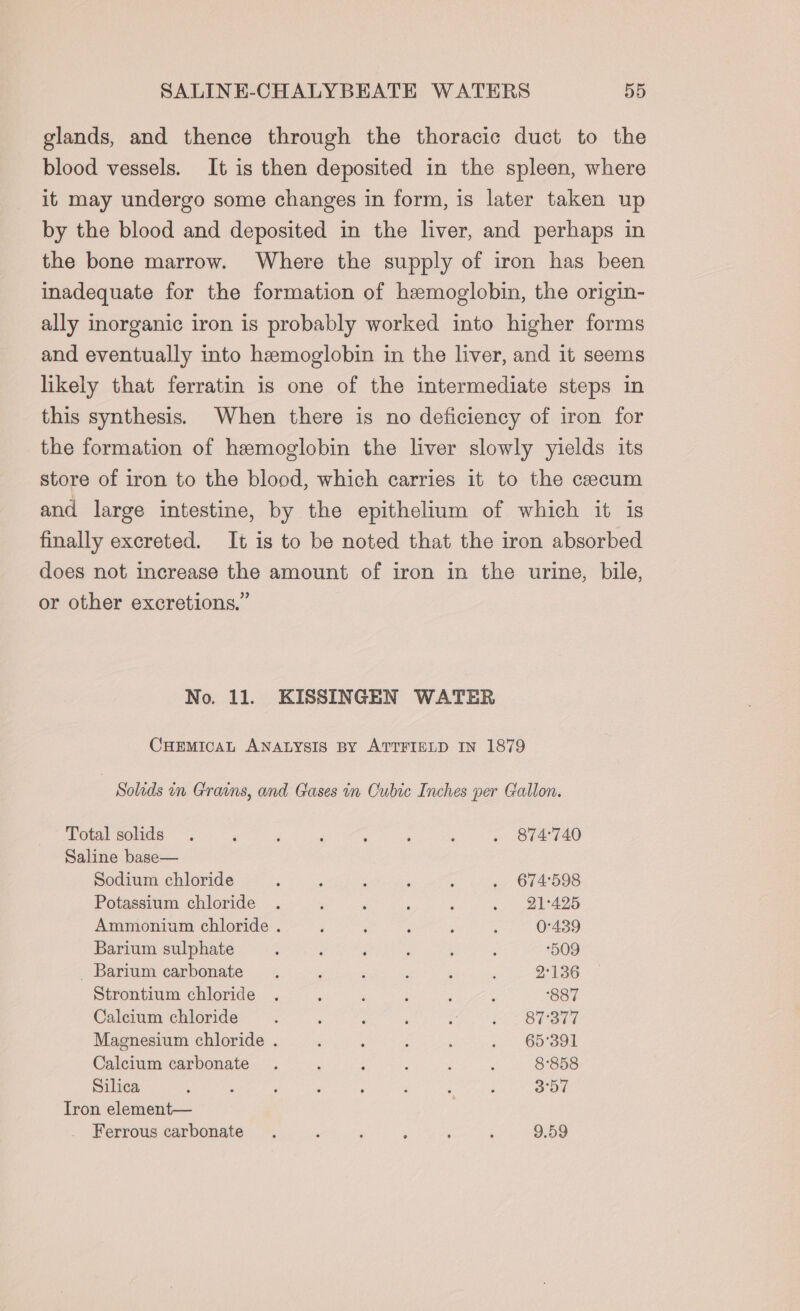 glands, and thence through the thoracic duct to the blood vessels. It is then deposited in the spleen, where it may undergo some changes in form, is later taken up by the blood and deposited in the liver, and perhaps in the bone marrow. Where the supply of iron has been inadequate for the formation of hemoglobin, the origin- ally inorganic iron is probably worked into higher forms and eventually into hemoglobin in the liver, and it seems likely that ferratin is one of the intermediate steps in this synthesis. When there is no deficiency of iron for the formation of hemoglobin the liver slowly yields its store of iron to the blood, which carries it to the cecum and large intestine, by the epithelium of which it is finally excreted. It is to be noted that the iron absorbed does not increase the amount of iron in the urine, bile, or other excretions.” No. 11. KISSINGEN WATER CHEMICAL ANALYSIS BY ATTFIELD IN 1879 Solids in Grains, and Gases in Cubic Inches per Gallon. Total solids . , F ; % ; : . 874°740 Saline base— Sodium chloride : : : : ‘ . 674:598 Potassium chloride . ; B f , . BV 425 Ammonium chloride . ; ; ‘ ; : 0°439 Barium sulphate : : i ; ‘ ; 509 Barium carbonate . ; : : : é 2°136 Strontium chloride . ; ; : . : 887 Calcium chloride : , ; 3 ; eo OTSa Magnesium chloride . : : ; ; . 65°391 Calcium carbonate . : : : ; ; 8°858 Silica ; : ’ F ‘ : d : 5 a Tron element— Ferrous carbonate . , : , ‘ ‘ 9.59