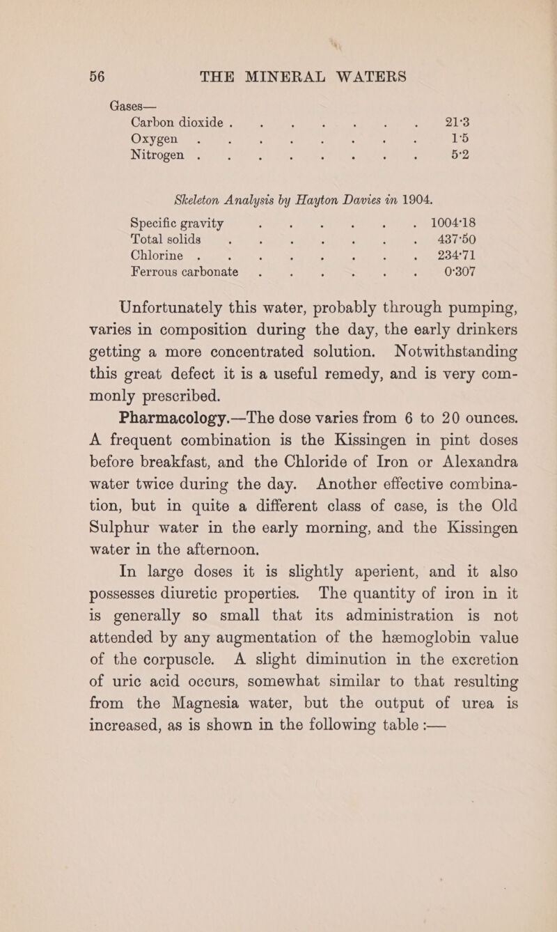 Gases— Carbon dioxide . : ’ : 21°3 Oxygen . ; ; - ; : : , 15 Nitrogen . : : : ; : : : 5:2 Skeleton Analysis by Hayton Davies in 1904. Specific gravity 3 . 5 é ; . 100418 Total solids ' ; : : : . 437°50 Chlorine . : : 5 ; : ; » 234°71 Ferrous carbonate. : : ; : ; 0°307 Unfortunately this water, probably through pumping, varies in composition during the day, the early drinkers getting a more concentrated solution. Notwithstanding this great defect it is a useful remedy, and is very com- monly prescribed. Pharmacology.—The dose varies from 6 to 20 ounces. A frequent combination is the Kissingen in pint doses before breakfast, and the Chloride of Iron or Alexandra water twice during the day. Another effective combina- tion, but in quite a different class of case, is the Old Sulphur water in the early morning, and the Kissingen water in the afternoon. In large doses it is slightly aperient, and it also possesses diuretic properties. The quantity of iron in it is generally so small that its administration is not attended by any augmentation of the hemoglobin value of the corpuscle. A slight diminution in the excretion of uric acid occurs, somewhat similar to that resulting from the Magnesia water, but the output of urea is increased, as is shown in the following table :—