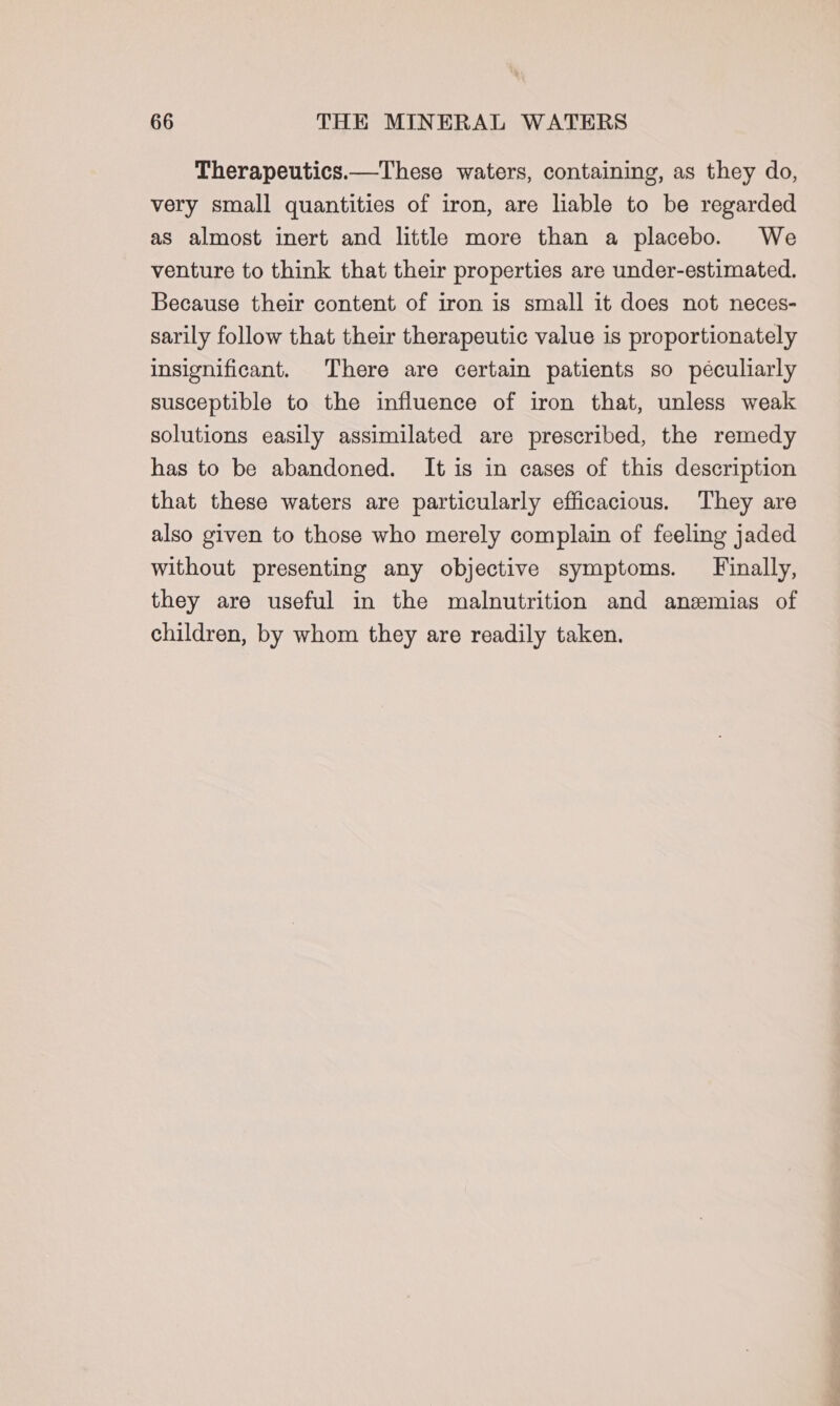 Therapeutics.—These waters, containing, as they do, very small quantities of iron, are liable to be regarded as almost inert and little more than a placebo. We venture to think that their properties are under-estimated. Because their content of iron is small it does not neces- sarily follow that their therapeutic value is proportionately insignificant. There are certain patients so péculiarly susceptible to the influence of iron that, unless weak solutions easily assimilated are prescribed, the remedy has to be abandoned. It is in cases of this description that these waters are particularly efficacious. They are also given to those who merely complain of feeling jaded without presenting any objective symptoms. Finally, they are useful in the malnutrition and anzmias of children, by whom they are readily taken.