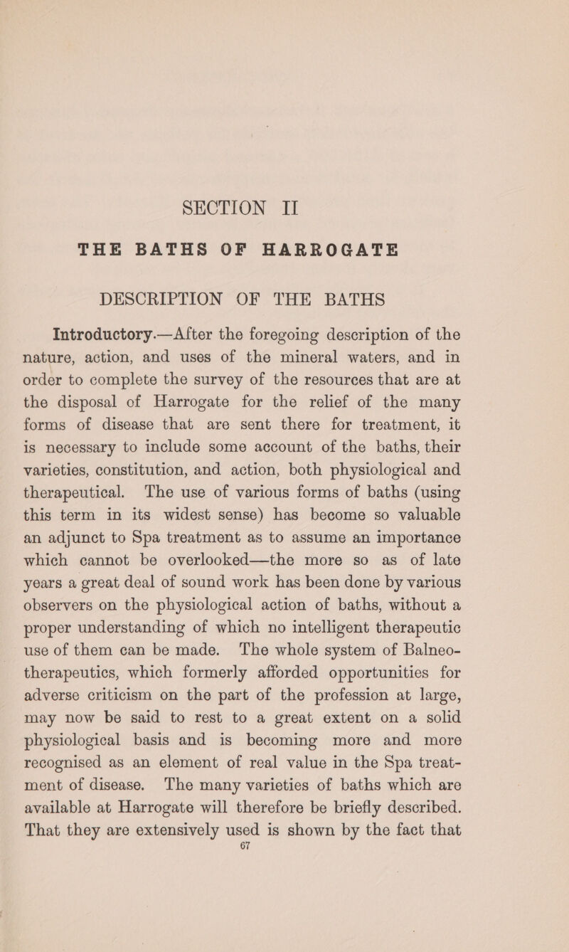 SECTION II THE BATHS OF HARROGATE DESCRIPTION OF THE BATHS Introductory.—Alter the foregoing description of the nature, action, and uses of the mineral waters, and in order to complete the survey of the resources that are at the disposal of Harrogate for the relief of the many forms of disease that are sent there for treatment, it is necessary to include some account of the baths, their varieties, constitution, and action, both physiological and therapeutical. The use of various forms of baths (using this term in its widest sense) has become so valuable an adjunct to Spa treatment as to assume an importance which cannot be overlooked—the more so as of late years a great deal of sound work has been done by various observers on the physiological action of baths, without a proper understanding of which no intelligent therapeutic use of them can be made. The whole system of Balneo- therapeutics, which formerly afforded opportunities for adverse criticism on the part of the profession at large, may now be said to rest to a great extent on a solid physiological basis and is becoming more and more recognised as an element of real value in the Spa treat- ment of disease. ‘The many varieties of baths which are available at Harrogate will therefore be briefly described. That they are extensively used is shown by the fact that