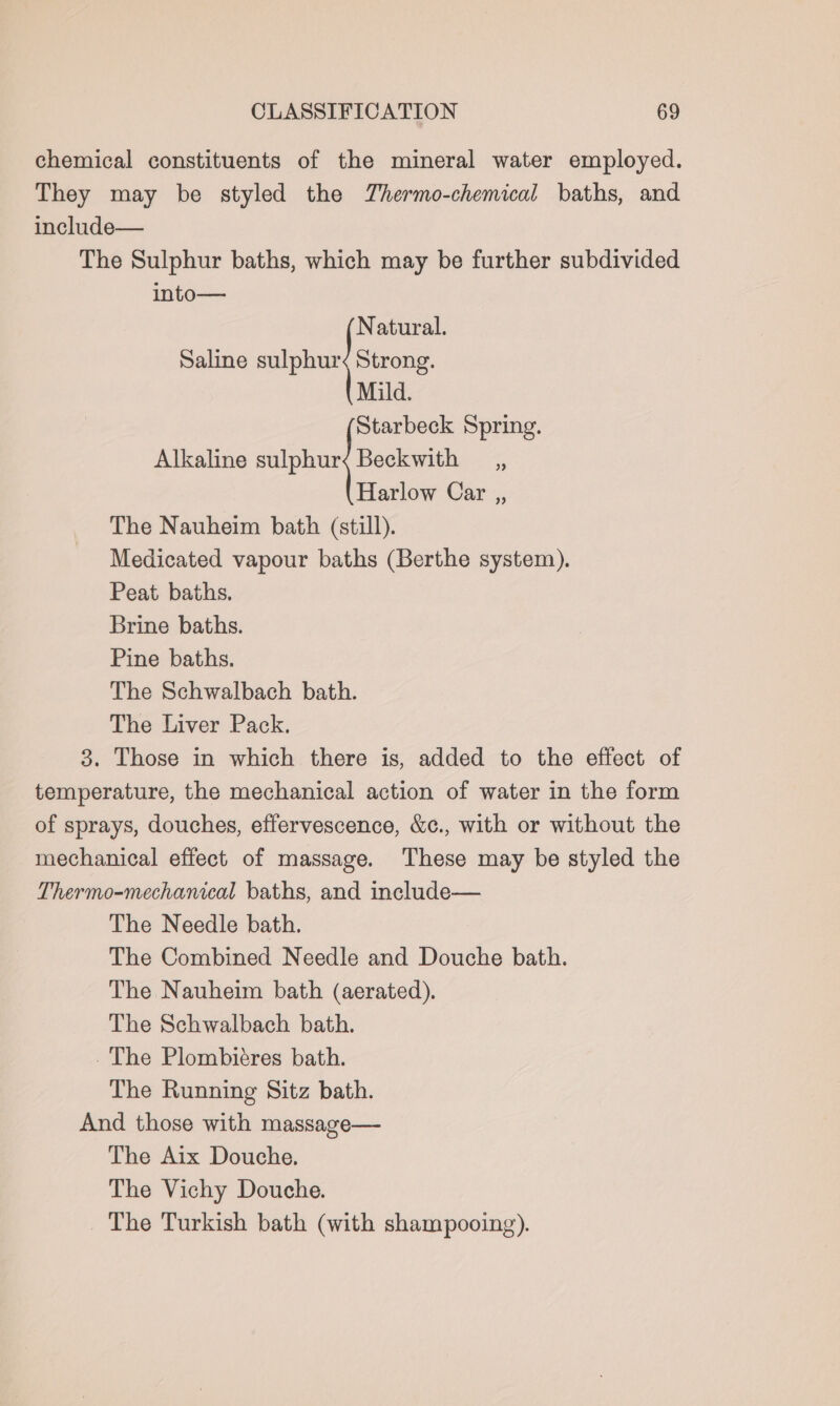 chemical constituents of the mineral water employed. They may be styled the Thermo-chemical baths, and include— The Sulphur baths, which may be further subdivided into— Natural. Saline sph Strong. Mild. Starbeck Spring. Alkaline hn ak . Harlow Car ,, The Nauheim bath (still). Medicated vapour baths (Berthe system). Peat baths. Brine baths. Pine baths. The Schwalbach bath. The Liver Pack. 3. Those in which there is, added to the effect of temperature, the mechanical action of water in the form of sprays, douches, effervescence, &amp;c., with or without the mechanical effect of massage. These may be styled the Thermo-mechanical baths, and include— The Needle bath. The Combined Needle and Douche bath. The Nauheim bath (aerated). The Schwalbach bath. The Plombiéres bath. The Running Sitz bath. And those with massage— The Aix Douche. The Vichy Douche. _ The Turkish bath (with shampooing).