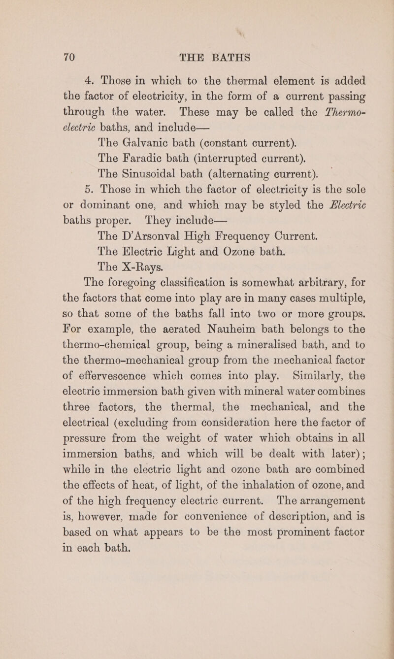 4, Those in which to the thermal element is added the factor of electricity, in the form of a current passing through the water. These may be called the Thermo- electric baths, and include— The Galvanic bath (constant current). The Faradic bath (interrupted current). The Sinusoidal bath (alternating current). 5. Those in which the factor of electricity is the sole or dominant one, and which may be styled the Electric baths proper. They include— The D’Arsonval High Frequency Current. The Electric Light and Ozone bath. The X-Rays. The foregoing classification is somewhat arbitrary, for the factors that come into play are in many cases multiple, so that some of the baths fall into two or more groups. For example, the aerated Nauheim bath belongs to the thermo-chemical group, being a mineralised bath, and to the thermo-mechanical group from the mechanical factor of effervescence which comes into play. Similarly, the electric immersion bath given with mineral water combines three factors, the thermal, the mechanical, and the electrical (excluding from consideration here the factor of pressure from the weight of water which obtains in all immersion baths, and which will be dealt with later) ; while in the electric light and ozone bath are combined the effects of heat, of light, of the inhalation of ozone, and of the high frequency electric current. The arrangement is, however, made for convenience of description, and is based on what appears to be the most prominent factor in each bath.