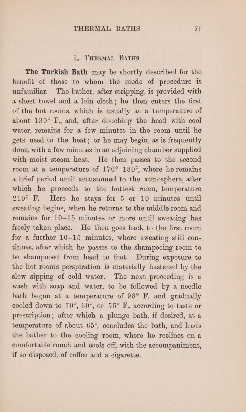 1, THERMAL BATHS The Turkish Bath may be shortly described for the benefit of those to whom the mode of procedure is unfamiliar. The bather, after stripping, is provided with a sheet towel and a loin cloth; he then enters the first of the hot rooms, which is usually at a temperature of about 130° F., and, after douching the head with cool water, remains for a few minutes in the room until he gets used to the heat; or he may begin, as is frequently done, with a few minutes in an adjoining chamber supplied with moist steam heat. He then passes to the second room at a temperature of 170°—-180°, where he remains a brief period until accustomed to the atmosphere, after which he proceeds to the hottest room, temperature 210° F. Here he stays for 5 or 10 minutes until sweating begins, when he returns to the middle room and remains for 10-15 minutes or more until sweating has freely taken place. He then goes back to the first room for a further 10-15 minutes, where sweating still con- tinues, after which he passes to the shampooing room to be shampooed from head to foot. During exposure to the hot rooms perspiration is materially hastened by the slow sipping of cold water. The next proceeding is a wash with soap and water, to be followed by a needle bath begun at a temperature of 98° F. and gradually cooled down to 70°, 60°, or 55° F., according to taste or prescription; after which a plunge bath, if desired, at a temperature of about 65°, concludes the bath, and leads the bather to the cooling room, where he reclines on a comfortable couch and cools off, with the accompaniment, if so disposed, of coffee and a cigarette.
