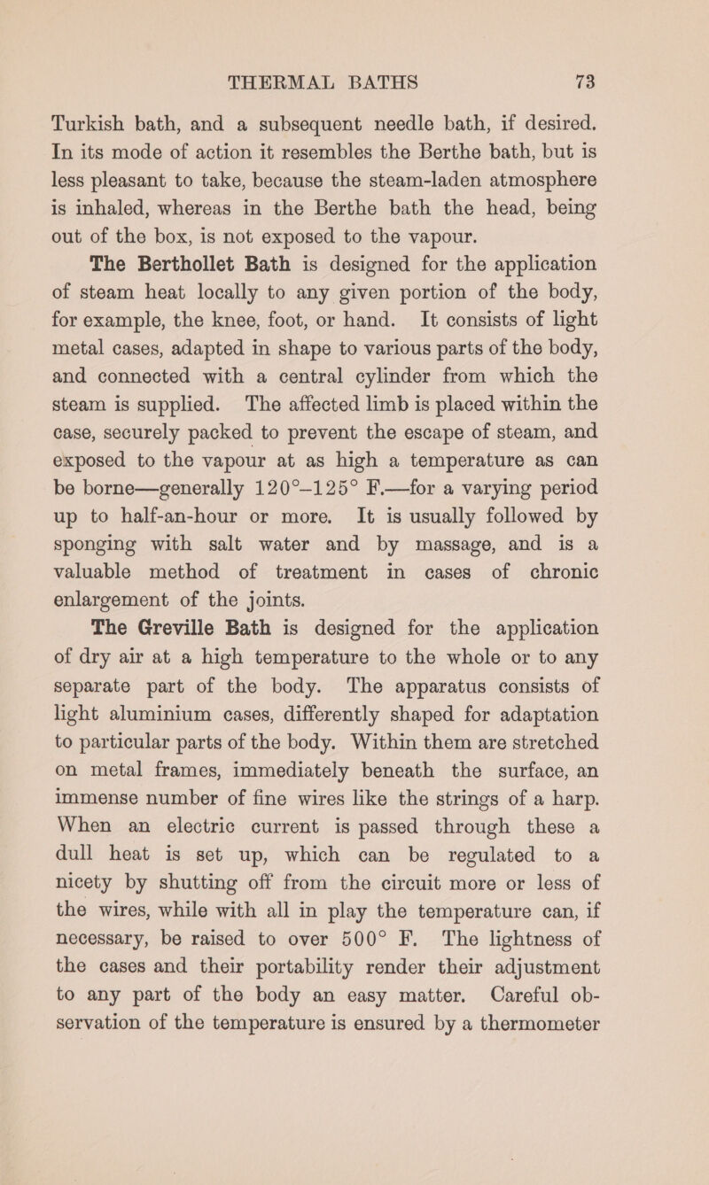 Turkish bath, and a subsequent needle bath, if desired. In its mode of action it resembles the Berthe bath, but is less pleasant to take, because the steam-laden atmosphere is inhaled, whereas in the Berthe bath the head, being out of the box, is not exposed to the vapour. The Berthollet Bath is designed for the application of steam heat locally to any given portion of the body, for example, the knee, foot, or hand. It consists of light metal cases, adapted in shape to various parts of the body, and connected with a central cylinder from which the steam is supplied. The affected limb is placed within the case, securely packed to prevent the escape of steam, and exposed to the vapour at as high a temperature as can be borne—generally 120°-125° F.—for a varying period up to half-an-hour or more. It is usually followed by sponging with salt water and by massage, and is a valuable method of treatment in cases of chronic enlargement of the joints. The Greville Bath is designed for the application of dry air at a high temperature to the whole or to any separate part of the body. The apparatus consists of light aluminium cases, differently shaped for adaptation to particular parts of the body. Within them are stretched on metal frames, immediately beneath the surface, an immense number of fine wires like the strings of a harp. When an electric current is passed through these a dull heat is set up, which can be regulated to a nicety by shutting off from the circuit more or less of the wires, while with all in play the temperature can, if necessary, be raised to over 500° F. The lightness of the cases and their portability render their adjustment to any part of the body an easy matter. Careful ob- servation of the temperature is ensured by a thermometer