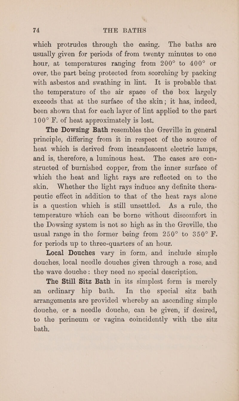 which protrudes through the casing. The baths are usually given for periods of from twenty minutes to one hour, at temperatures ranging from 200° to 400° or over, the part being protected from scorching by packing with asbestos and swathing in lint. It is probable that the temperature of the air space of the box largely exceeds that at the surface of the skin; it has, indeed, been shown that for each layer of lint applied to the part 100° F. of heat approximately is lost. The Dowsing Bath resembles the Greville in general principle, differing from it in respect of the source of heat which is derived from incandescent electric lamps, and is, therefore, a luminous heat. The cases are con- structed of burnished copper, from the inner surface of which the heat and light rays are reflected on to the skin. Whether the light rays induce any definite thera- peutic effect in addition to that of the heat rays alone is a question which is still unsettled. As a rule, the temperature which can be borne without discomfort in the Dowsing system is not so high as in the Greville, the usual range in the former being from 250° to 350° F. for periods up to three-quarters of an hour. Local Douches vary in form, and include simple douches, local needle douches given through a rose, and the wave douche: they need no special description. The Still Sitz Bath in its simplest form is merely an ordinary hip bath. In the special sitz bath arrangements are provided whereby an ascending simple douche, or a needle douche, can be given, if desired, to the perineum or vagina coincidently with the sitz bath.