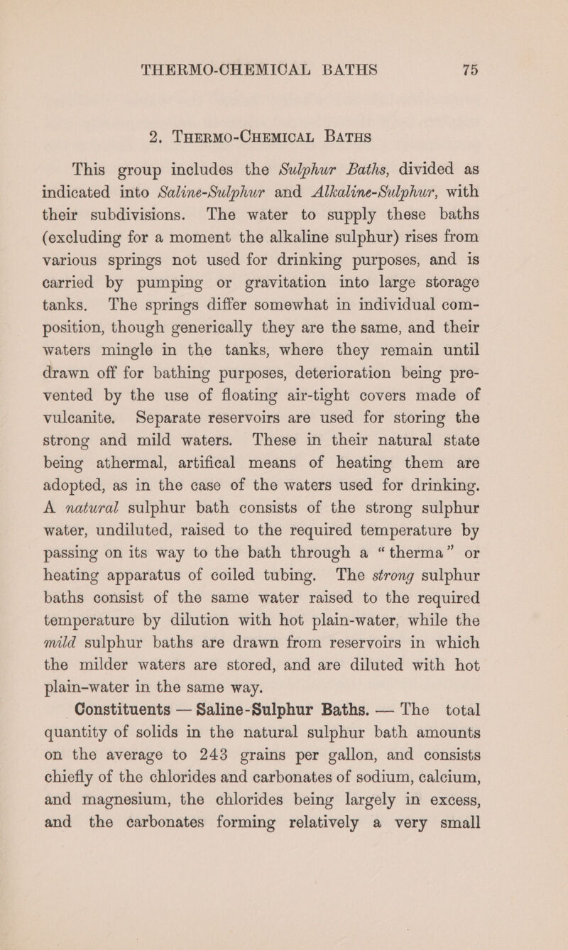 2. THERMO-CHEMICAL BATHS This group includes the Sulphur Baths, divided as indicated into Saline-Sulphur and Alkaline-Sulphur, with their subdivisions. The water to supply these baths (excluding for a moment the alkaline sulphur) rises from various springs not used for drinking purposes, and 1s carried by pumping or gravitation into large storage tanks. The springs differ somewhat in individual com- position, though generically they are the same, and their waters mingle in the tanks, where they remain until drawn off for bathing purposes, deterioration being pre- vented by the use of floating air-tight covers made of vulcanite. Separate reservoirs are used for storing the strong and mild waters. These in their natural state being athermal, artifical means of heating them are adopted, as in the case of the waters used for drinking. A natural sulphur bath consists of the strong sulphur water, undiluted, raised to the required temperature by passing on its way to the bath through a “therma” or heating apparatus of coiled tubing. The strong sulphur baths consist of the same water raised to the required temperature by dilution with hot plain-water, while the mild sulphur baths are drawn from reservoirs in which the milder waters are stored, and are diluted with hot plain-water in the same way. Constituents — Saline-Sulphur Baths. — The total quantity of solids in the natural sulphur bath amounts on the average to 243 grains per gallon, and consists chiefly of the chlorides and carbonates of sodium, calcium, and magnesium, the chlorides being largely in excess, and the carbonates forming relatively a very small