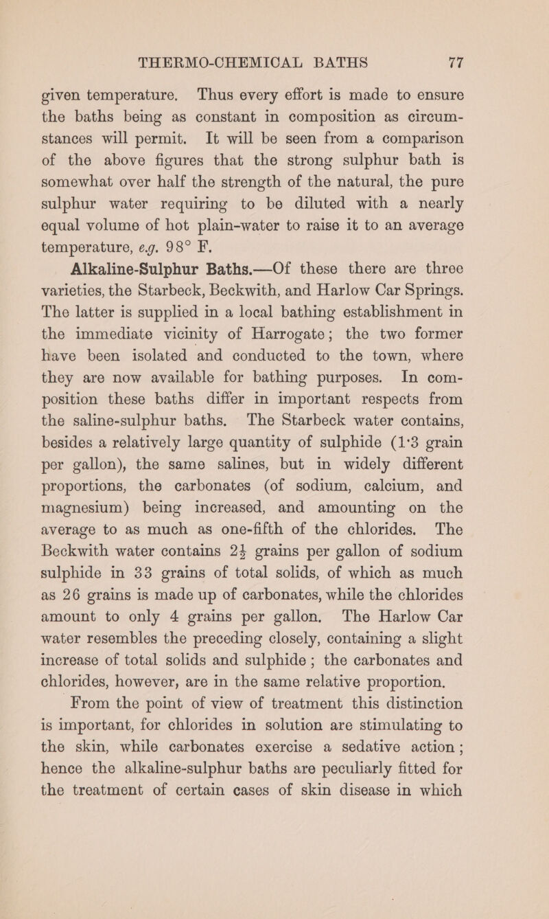 given temperature. Thus every effort is made to ensure the baths being as constant in composition as circum- stances will permit. It will be seen from a comparison of the above figures that the strong sulphur bath is somewhat over half the strength of the natural, the pure sulphur water requiring to be diluted with a nearly equal volume of hot plain-water to raise it to an average temperature, eg. 98° F. Alkaline-Sulphur Baths.—Of these there are three varieties, the Starbeck, Beckwith, and Harlow Car Springs. The latter is supplied in a local bathing establishment in the immediate vicinity of Harrogate; the two former have been isolated and conducted to the town, where they are now available for bathing purposes. In com- position these baths differ in important respects from the saline-sulphur baths. The Starbeck water contains, besides a relatively large quantity of sulphide (1:3 grain per gallon), the same salines, but in widely different proportions, the carbonates (of sodium, calcium, and magnesium) being increased, and amounting on the average to as much as one-fifth of the chlorides. The Beckwith water contains 24 grains per gallon of sodium sulphide in 33 grains of total solids, of which as much as 26 grains is made up of carbonates, while the chlorides amount to only 4 grains per gallon. The Harlow Car water resembles the preceding closely, containing a slight increase of total solids and sulphide ; the carbonates and chlorides, however, are in the same relative proportion. From the point of view of treatment this distinction is important, for chlorides in solution are stimulating to the skin, while carbonates exercise a sedative action ; hence the alkaline-sulphur baths are peculiarly fitted for the treatment of certain cases of skin disease in which