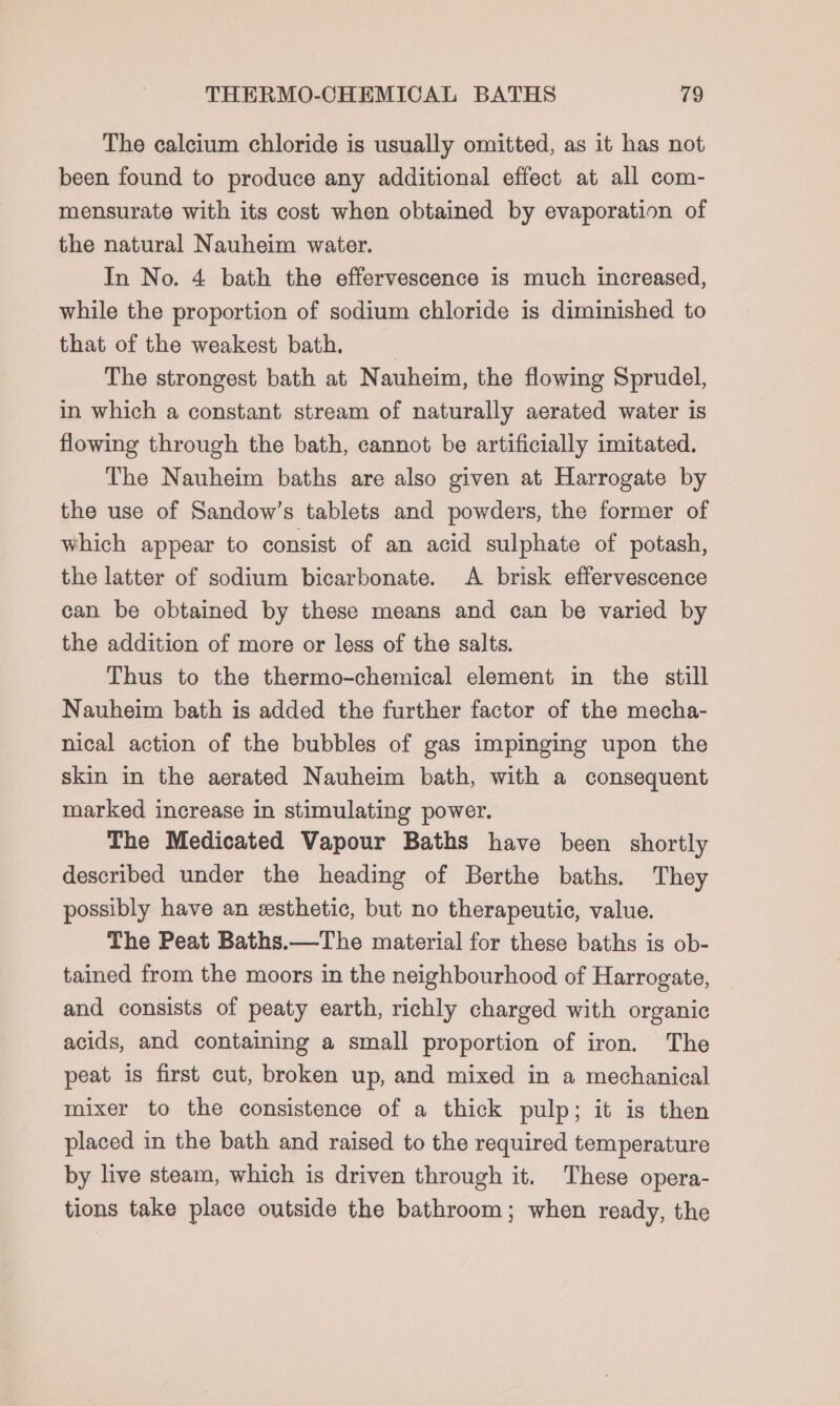 The calcium chloride is usually omitted, as it has not been found to produce any additional effect at all com- mensurate with its cost when obtained by evaporation of the natural Nauheim water. In No. 4 bath the effervescence is much increased, while the proportion of sodium chloride is diminished to that of the weakest bath. , The strongest bath at Nauheim, the flowing Sprudel, in which a constant stream of naturally aerated water is flowing through the bath, cannot be artificially imitated. The Nauheim baths are also given at Harrogate by the use of Sandow’s tablets and powders, the former of which appear to consist of an acid sulphate of potash, the latter of sodium bicarbonate. A brisk effervescence can be obtained by these means and can be varied by the addition of more or less of the salts. Thus to the thermo-chemical element in the still Nauheim bath is added the further factor of the mecha- nical action of the bubbles of gas impinging upon the skin in the aerated Nauheim bath, with a consequent marked increase in stimulating power. The Medicated Vapour Baths have been shortly described under the heading of Berthe baths, They possibly have an esthetic, but no therapeutic, value. The Peat Baths.—The material for these baths is ob- tained from the moors in the neighbourhood of Harrogate, and consists of peaty earth, richly charged with organic acids, and containing a small proportion of iron. The peat is first cut, broken up, and mixed in a mechanical mixer to the consistence of a thick pulp; it is then placed in the bath and raised to the required temperature by live steam, which is driven through it. These opera- tions take place outside the bathroom; when ready, the