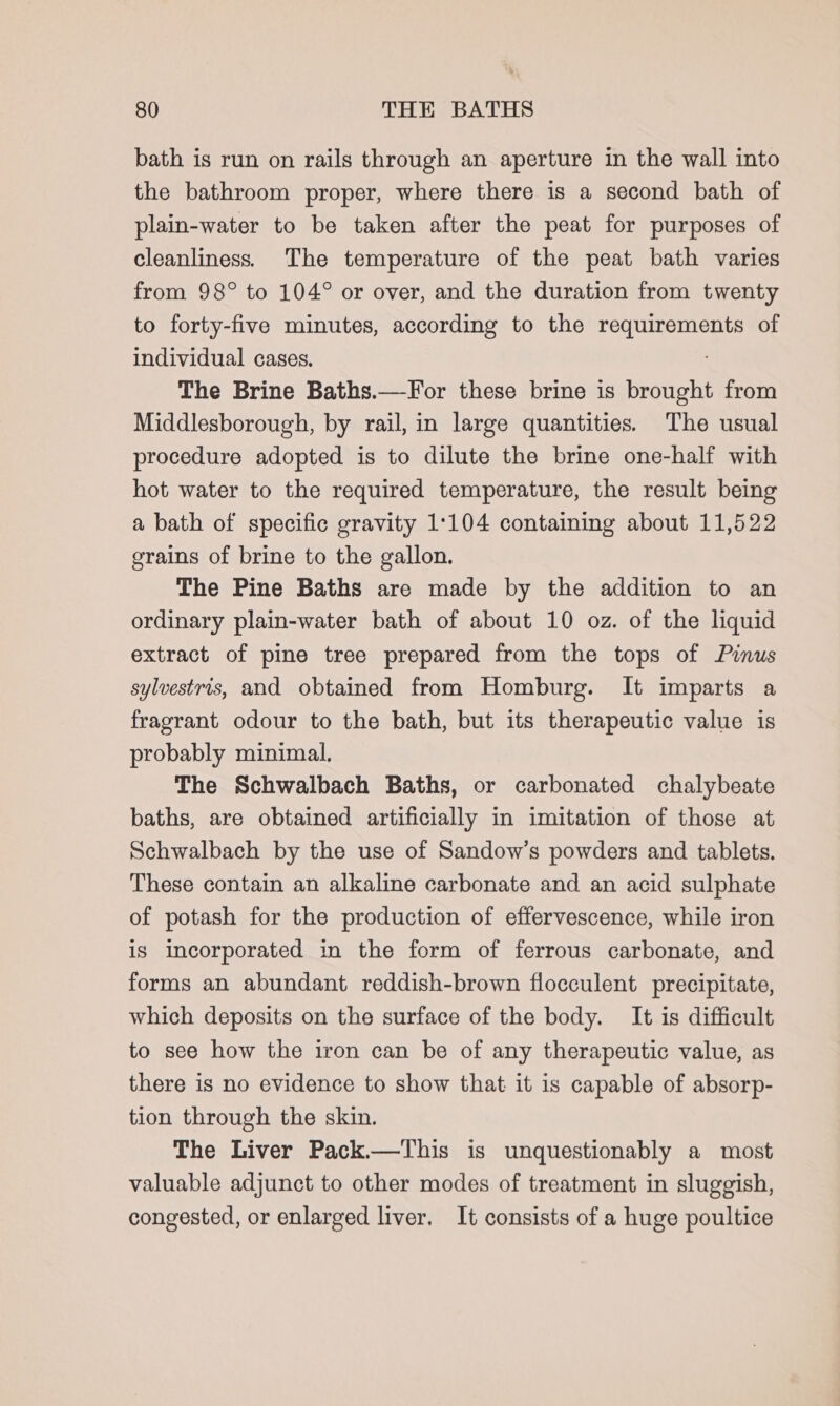 bath is run on rails through an aperture in the wall into the bathroom proper, where there is a second bath of plain-water to be taken after the peat for purposes of cleanliness. The temperature of the peat bath varies from 98° to 104° or over, and the duration from twenty to forty-five minutes, according to the dabei of individual cases. The Brine Baths.—-For these brine is brought from Middlesborough, by rail, in large quantities. The usual procedure adopted is to dilute the brine one-half with hot water to the required temperature, the result being a bath of specific gravity 1:104 containing about 11,522 grains of brine to the gallon. The Pine Baths are made by the addition to an ordinary plain-water bath of about 10 oz. of the liquid extract of pine tree prepared from the tops of Pinus sylvestris, and obtained from Homburg. It imparts a fragrant odour to the bath, but its therapeutic value is probably minimal. The Schwalbach Baths, or carbonated chalybeate baths, are obtained artificially in imitation of those at Schwalbach by the use of Sandow’s powders and tablets. These contain an alkaline carbonate and an acid sulphate of potash for the production of effervescence, while iron is incorporated in the form of ferrous carbonate, and forms an abundant reddish-brown flocculent precipitate, which deposits on the surface of the body. It is difficult to see how the iron can be of any therapeutic value, as there is no evidence to show that it is capable of absorp- tion through the skin. The Liver Pack.—This is unquestionably a most valuable adjunct to other modes of treatment in sluggish, congested, or enlarged liver, It consists of a huge poultice