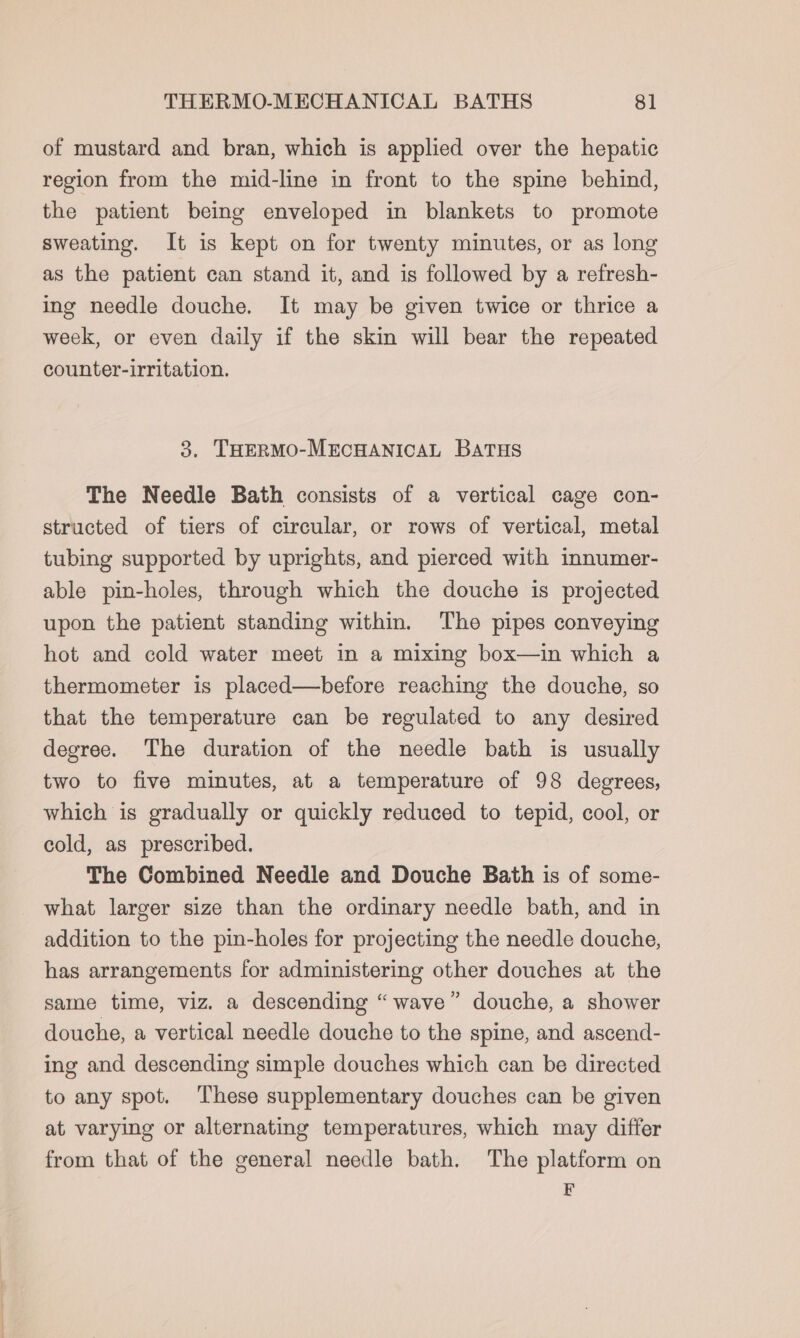 of mustard and bran, which is applied over the hepatic region from the mid-line in front to the spine behind, the patient being enveloped in blankets to promote sweating. It is kept on for twenty minutes, or as long as the patient can stand it, and is followed by a refresh- ing needle douche. It may be given twice or thrice a week, or even daily if the skin will bear the repeated counter-irritation. 3. THeRMOo-MECHANICAL BATHS The Needle Bath consists of a vertical cage con- structed of tiers of circular, or rows of vertical, metal tubing supported by uprights, and pierced with innumer- able pin-holes, through which the douche is projected upon the patient standing within. Tho pipes conveying hot and cold water meet in a mixing box—in which a thermometer is placed—before reaching the douche, so that the temperature can be regulated to any desired degree. The duration of the needle bath is usually two to five minutes, at a temperature of 98 degrees, which is gradually or quickly reduced to tepid, cool, or cold, as prescribed. The Combined Needle and Douche Bath is of some- what larger size than the ordinary needle bath, and in addition to the pin-holes for projecting the needle douche, has arrangements for administering other douches at the same time, viz. a descending “wave” douche, a shower douche, a vertical needle douche to the spine, and ascend- ing and descending simple douches which can be directed to any spot. These supplementary douches can be given at varying or alternating temperatures, which may differ from that of the general needle bath. The platform on E