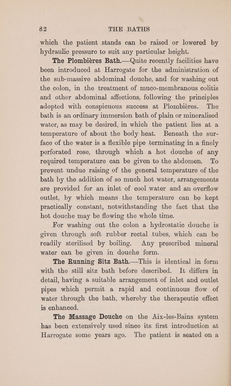 which the patient stands can be raised or lowered by hydraulic pressure to suit any particular height. The Plombiéres Bath.—Quite recently facilities have been introduced at Harrogate for the administration of the sub-massive abdominal douche, and for washing out the colon, in the treatment of muco-membranous colitis and other abdominal affections, following the principles adopted with conspicuous success at Plombieres. The bath is an ordinary immersion bath of plain or mineralised water, as may be desired, in which the patient lies at a temperature of about the body heat. Beneath the sur- face of the water is a flexible pipe terminating in a finely perforated rose, through which a hot douche of any required temperature can be given to the abdomen. To prevent undue raising of the general temperature of the bath by the addition of so much hot water, arrangements are provided for an inlet of cool water and an overflow outlet, by which means the temperature can be kept practically constant, notwithstanding the fact that the hot douche may be flowing the whole time. For washing out the colon a hydrostatic douche is given through soft rubber rectal tubes, which can be readily sterilised by boiling. Any prescribed mineral water can be given in douche form. The Running Sitz Bath.—tThis is identical in form with the still sitz bath before described. It differs in detail, having a suitable arrangement of inlet and outlet pipes which permit a rapid and continuous flow of water through the bath, whereby the therapeutic effect is enhanced, The Massage Douche on the Aix-les-Bains system has been extensively used since its first introduction at Harrogate some years ago. ‘The patient is seated on a