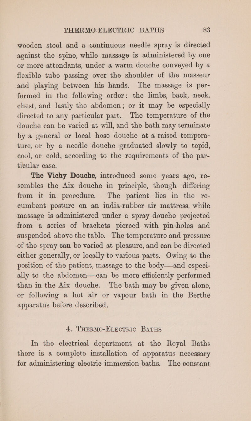 wooden stool and a continuous needle spray is directed against the spine, while massage is administered by one or more attendants, under a warm douche conveyed by a flexible tube passing over the shoulder of the masseur and playing between his hands. The massage is per- formed in the following order: the limbs, back, neck, chest, and lastly the abdomen; or it may be especially directed to any particular part. The temperature of the douche can be varied at will, and the bath may terminate by a general or local hose douche at a raised tempera- ture, or by a needle douche graduated slowly to tepid, cool, or cold, according to the requirements of the par- ticular case. The Vichy Douche, introduced some years ago, re- sembles the Aix douche in principle, though differing from it in procedure. The patient lies in the re- cumbent posture on an india-rubber air mattress, while massage is administered under a spray douche projected from a series of brackets pierced with pin-holes and suspended above the table. The temperature and pressure of the spray can be varied at pleasure, and can be directed either generally, or locally to various parts. Owing to the position of the patient, massage to the body—and especi- ally to the abdomen—can be more efficiently performed than in the Aix douche. The bath may be given alone, or following a hot air or vapour bath in the Berthe apparatus before described. 4, THERMO-ELECTRIC BATHS In the electrical department at the Royal Baths there is a complete installation of apparatus necessary for administering electric immersion baths. The constant