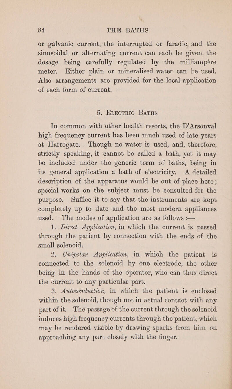 or galvanic current, the interrupted or faradic, and the sinusoidal or alternating current can each be given, the dosage being carefully regulated by the milliampére meter. Hither plain or mineralised water can be used. Also arrangements are provided for the local application of each form of current. 5, Exectrric Batus In common with other health resorts, the D’Arsonval high frequency current has been much used of late years at Harrogate. Though no water is used, and, therefore, strictly speaking, it cannot be called a bath, yet it may be included under the generic term of baths, being in its general application a bath of electricity. A detailed description of the apparatus would be out of place here ; special works on the subject must be consulted for the purpose. Suffice it to say that the instruments are kept completely up to date and the most modern appliances used. The modes of application are as follows :-— 1. Direct Application, in which the current is passed through the patient by connection with the ends of the small solenoid. 2. Unipolar Application, in which the patient is connected to the solenoid by one electrode, the other being in the hands of the operator, who can thus direct the current to any particular part. 3. Autoconduction, in which the patient is enclosed within the solenoid, though not in actual contact with any part of it. The passage of the current through the solenoid induces high frequency currents through the patient, which may be rendered visible by drawing sparks from him on approaching any part closely with the finger.