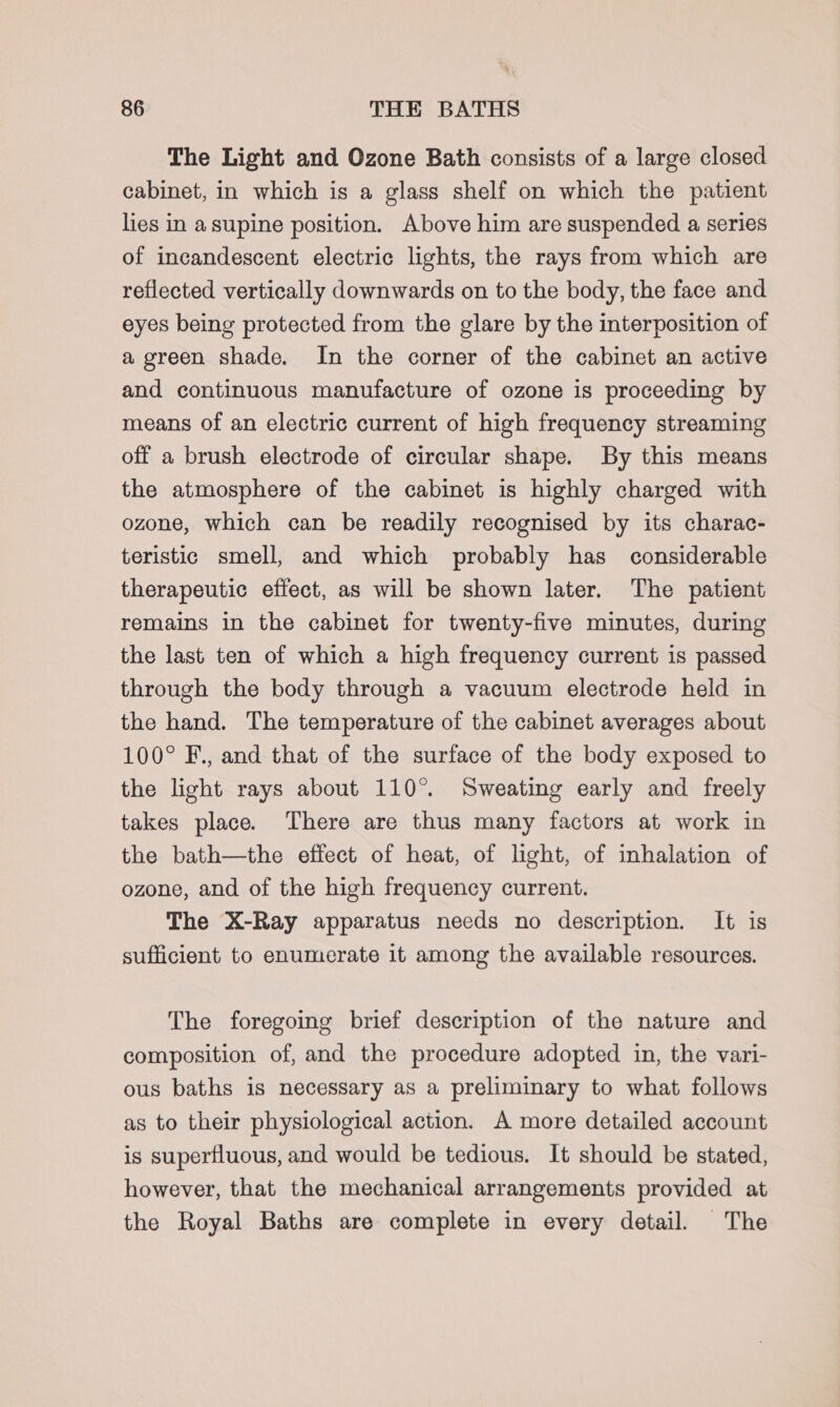 The Light and Ozone Bath consists of a large closed cabinet, in which is a glass shelf on which the patient lies in a supine position. Above him are suspended a series of incandescent electric lights, the rays from which are reflected vertically downwards on to the body, the face and eyes being protected from the glare by the interposition of a green shade. In the corner of the cabinet an active and continuous manufacture of ozone is proceeding by means of an electric current of high frequency streaming off a brush electrode of circular shape. By this means the atmosphere of the cabinet is highly charged with ozone, which can be readily recognised by its charac- teristic smell, and which probably has considerable therapeutic effect, as will be shown later. The patient remains in the cabinet for twenty-five minutes, during the last ten of which a high frequency current 1s passed through the body through a vacuum electrode held in the hand. The temperature of the cabinet averages about 100° F., and that of the surface of the body exposed to the light rays about 110°. Sweating early and freely takes place. There are thus many factors at work in the bath—the effect of heat, of light, of inhalation of ozone, and of the high frequency current. The X-Ray apparatus needs no description. It is sufficient to enumerate it among the available resources. The foregoing brief description of the nature and composition of, and the procedure adopted in, the vari- ous baths is necessary as a preliminary to what follows as to their physiological action. A more detailed account is superfluous, and would be tedious. It should be stated, however, that the mechanical arrangements provided at the Royal Baths are complete in every detail. The