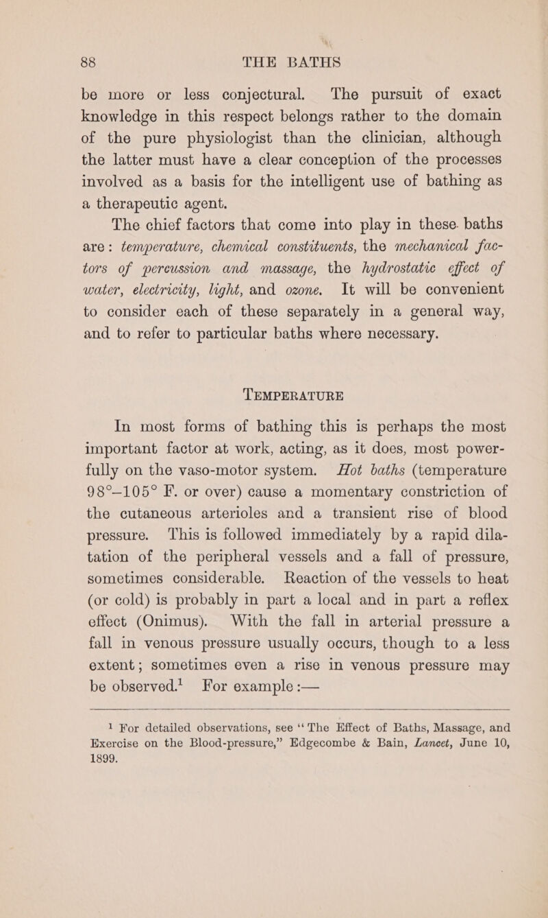 be more or less conjectural. The pursuit of exact knowledge in this respect belongs rather to the domain of the pure physiologist than the clinician, although the latter must have a clear conception of the processes involved as a basis for the intelligent use of bathing as a therapeutic agent. The chief factors that come into play in these. baths are: temperature, chemical constituents, the mechanical fac- tors of percussion and massage, the hydrostatic effect of water, electricity, light, and ozone. It will be convenient to consider each of these separately in a general way, and to refer to particular baths where necessary. TEMPERATURE In most forms of bathing this is perhaps the most important factor at work, acting, as it does, most power- fully on the vaso-motor system. Hot baths (temperature 98°-105° IF. or over) cause a momentary constriction of the cutaneous arterioles and a transient rise of blood pressure. This is followed immediately by a rapid dila- tation of the peripheral vessels and a fall of pressure, sometimes considerable. Reaction of the vessels to heat (or cold) is probably in part a local and in part a reflex effect (Onimus). With the fall in arterial pressure a fall in venous pressure usually occurs, though to a less extent; sometimes even a rise in venous pressure may be observed. For example :— 1 For detailed observations, see ‘‘ The Effect of Baths, Massage, and Exercise on the Blood-pressure,” Edgecombe &amp; Bain, Lancet, June 10, 1899.