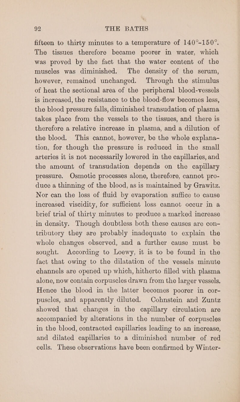 fifteen to thirty minutes to a temperature of 140°-150°. The tissues therefore became poorer in water, which was proved by the fact that the water content of the muscles was diminished. The density of the serum, however, remained unchanged. Through the stimulus of heat the sectional area of the peripheral blood-vessels is increased, the resistance to the blood-flow becomes less, the blood pressure falls, diminished transudation of plasma takes place from the vessels to the tissues, and there is therefore a relative increase in plasma, and a dilution of the blood. This cannot, however, be the whole explana- tion, for though the pressure is reduced in the small arteries it is not necessarily lowered in the capillaries, and the amount of transudation depends on the capillary pressure. Osmotic processes alone, therefore, cannot pro- duce a thinning of the blood, as is maintained by Grawitz. Nor can the loss of fluid by evaporation suffice to cause increased viscidity, for sufficient loss cannot occur in a brief trial of thirty minutes to produce a marked increase in density. Though doubtless both these causes are con- tributory they are probably inadequate to explain the whole changes observed, and a further cause must be sought. According to Loewy, it is to be found in the fact that owing to the dilatation of the vessels minute channels are opened up which, hitherto filled with plasma alone, now contain corpuscles drawn from the larger vessels. Hence the blood in the latter becomes poorer in cor- puscles, and apparently diluted. Cohnstein and Zuntz showed that changes in the capillary circulation are accompanied by alterations in the number of corpuscles in the blood, contracted capillaries leading to an increase, and dilated capillaries to a diminished number of red cells. These observations have been confirmed by Winter-
