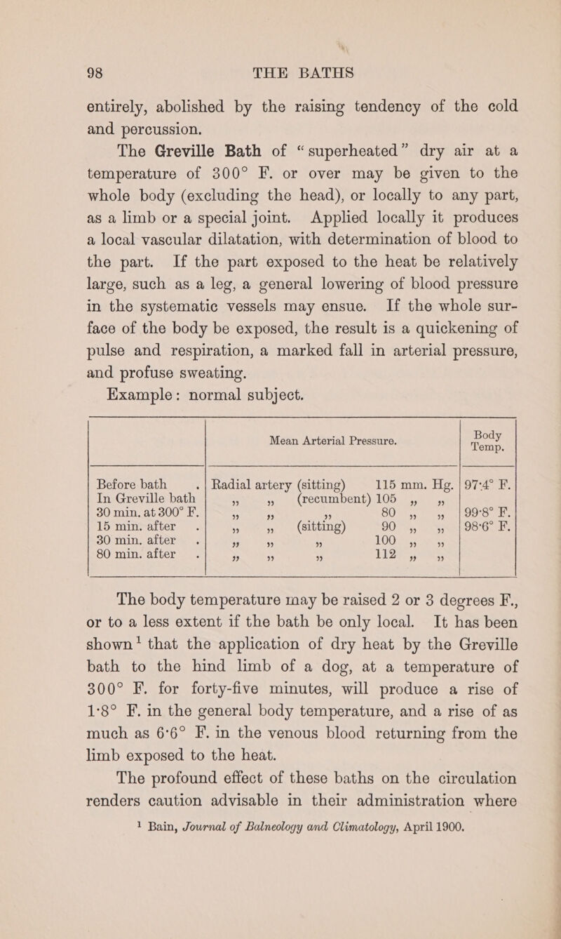 entirely, abolished by the raising tendency of the cold and percussion. The Greville Bath of “superheated” dry air at a temperature of 300° F. or over may be given to the whole body (excluding the head), or locally to any part, as a limb or a special joint. Applied locally it produces a local vascular dilatation, with determination of blood to the part. If the part exposed to the heat be relatively large, such as a leg, a general lowering of blood pressure in the systematic vessels may ensue. If the whole sur- face of the body be exposed, the result is a quickening of pulse and respiration, a marked fall in arterial pressure, and profuse sweating. Example: normal subject. Mean Arterial Pressure. ti a emp. Before bath . | Radial artery (sitting) 115 mm. Hg. | 97:4° F. In Greville bath - 5 (recumbent) 105 5. 55 30 min. at 300° F. 3 - ef BO 5) ag ee we 15 min. after. Y, » (sitting) G0 a, SNEE OOD. as 30 min. after. iy or is LOOSE Stes 80 min. after . s - + SiS Spas, The body temperature may be raised 2 or 3 degrees F., or to a less extent if the bath be only local. It has been shown! that the application of dry heat by the Greville bath to the hind limb of a dog, at a temperature of 300° FE. for forty-five minutes, will produce a rise of 1°8° F. in the general body temperature, and a rise of as much as 6°6° F. in the venous blood returning from the limb exposed to the heat. The profound effect of these baths on the circulation renders caution advisable in their administration where 1 Bain, Journal of Balneology and Climatology, April 1900.