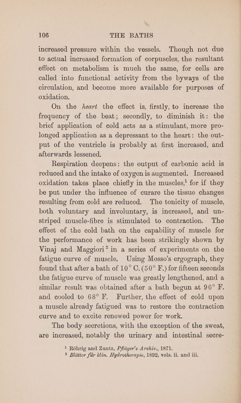 increased pressure within the vessels. Though not due to actual increased formation of corpuscles, the resultant effect on metabolism is much the same, for cells are called into functional activity from the byways of the circulation, and become more available for purposes of oxidation. On the heart the effect is, firstly, to increase the frequency of the beat; secondly, to diminish it: the brief application of cold acts as a stimulant, more pro- longed application as a depressant to the heart: the out- put of the ventricle is probably at first increased, and afterwards lessened. Respiration deepens: the output of carbonic acid is reduced and the intake of oxygen is augmented. Increased oxidation takes place chiefly in the muscles,’ for if they be put under the influence of curare the tissue changes resulting from cold are reduced. The tonicity of muscle, both voluntary and involuntary, is increased, and un- striped muscle-fibre is stimulated to contraction. The effect of the cold bath on the capability of muscle for the performance of work has been strikingly shown by Vinaj and Maggiori” in a series of experiments on the fatigue curve of muscle. Using Mosso’s ergograph, they found that after a bath of 10° C.(50° F.) for fifteen seconds the fatigue curve of muscle was greatly lengthened, and a similar result was obtained after a bath begun at 96° F. and cooled to 68° F. Further, the effect of cold upon a muscle already fatigued was to restore the contraction curve and to excite renewed power for work. The body secretions, with the exception of the sweat, are increased, notably the urinary and intestinal secre- 1 Rohrig and Zuntz, Pfliiger’s Archiv., 1871. 2 Blatter fiir klin, Hydrotherapie, 1892, vols. ii. and iii.