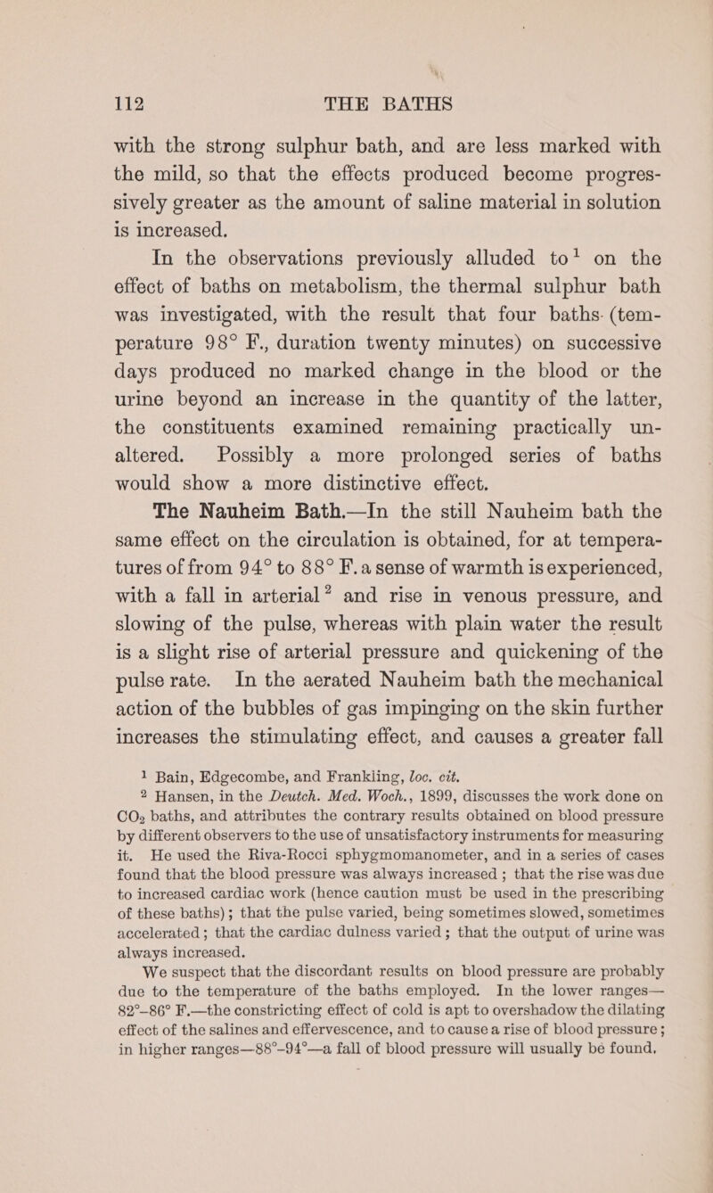 with the strong sulphur bath, and are less marked with the mild, so that the effects produced become progres- sively greater as the amount of saline material in solution is increased. In the observations previously alluded to’ on the effect of baths on metabolism, the thermal sulphur bath was investigated, with the result that four baths. (tem- perature 98° F., duration twenty minutes) on successive days produced no marked change in the blood or the urine beyond an increase in the quantity of the latter, the constituents examined remaining practically un- altered. Possibly a more prolonged series of baths would show a more distinctive effect. The Nauheim Bath.—In the still Nauheim bath the same effect on the circulation is obtained, for at tempera- tures of from 94° to 88° F.a sense of warmth is experienced, with a fall in arterial’? and rise in venous pressure, and slowing of the pulse, whereas with plain water the result is a slight rise of arterial pressure and quickening of the pulse rate. In the aerated Nauheim bath the mechanical action of the bubbles of gas impinging on the skin further increases the stimulating effect, and causes a greater fall 1 Bain, Edgecombe, and Frankliing, loc. cit. 2 Hansen, in the Deutch. Med. Woch., 1899, discusses the work done on CO, baths, and attributes the contrary results obtained on blood pressure by different observers to the use of unsatisfactory instruments for measuring it. He used the Riva-Rocci sphygmomanometer, and in a series of cases found that the blood pressure was always increased ; that the rise was due to increased cardiac work (hence caution must be used in the prescribing of these baths); that the pulse varied, being sometimes slowed, sometimes accelerated ; that the cardiac dulness varied ; that the output of urine was always increased. We suspect that the discordant results on blood pressure are probably due to the temperature of the baths employed. In the lower ranges— 82°-86° F.—the constricting effect of cold is apt to overshadow the dilating effect of the salines and effervescence, and to cause a rise of blood pressure ; in higher ranges—88°-94°—a fall of blood pressure will usually be found,