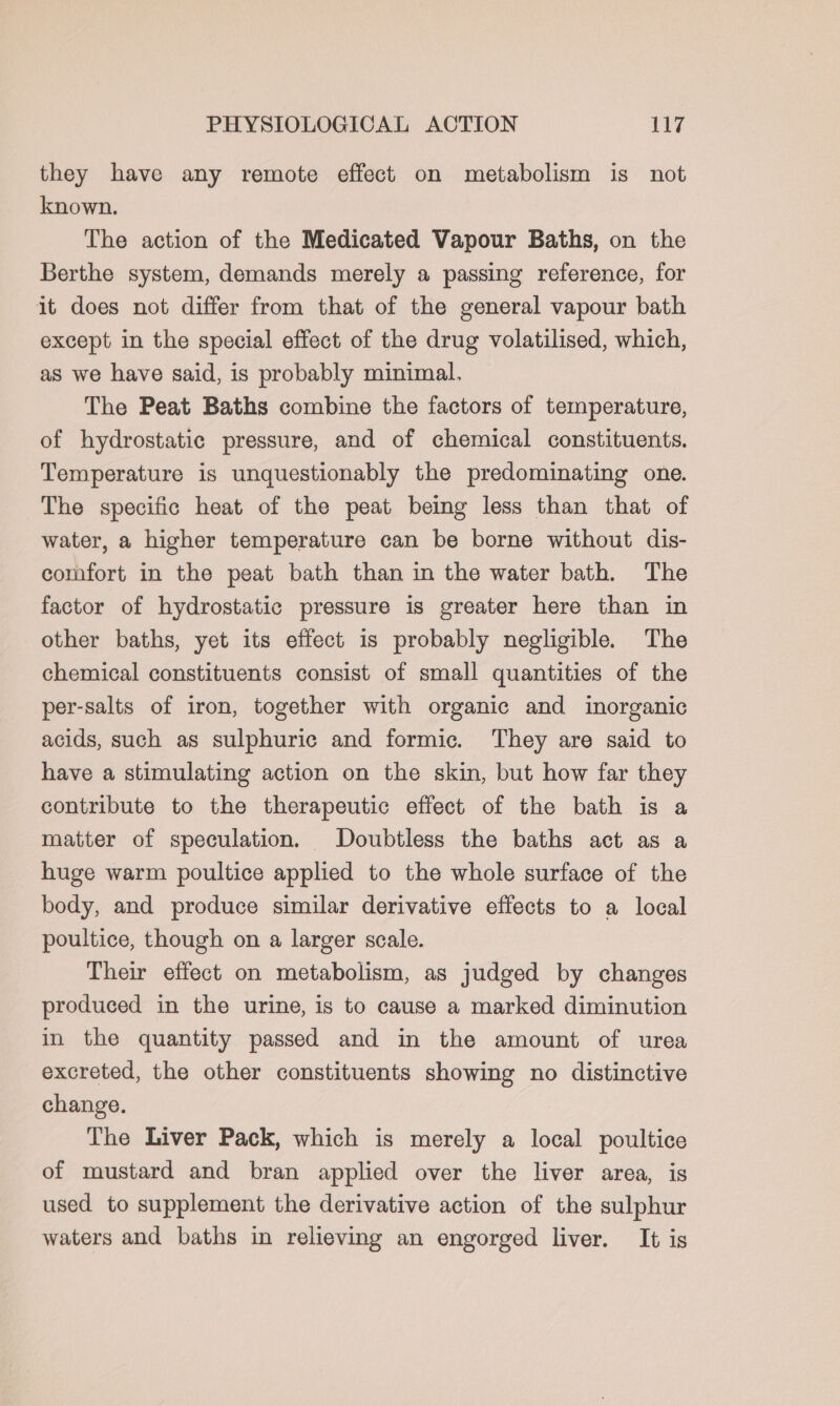 they have any remote effect on metabolism is not known. The action of the Medicated Vapour Baths, on the Berthe system, demands merely a passing reference, for it does not differ from that of the general vapour bath except in the special effect of the drug volatilised, which, as we have said, is probably minimal. The Peat Baths combine the factors of temperature, of hydrostatic pressure, and of chemical constituents. Temperature is unquestionably the predominating one. The specific heat of the peat being less than that of water, a higher temperature can be borne without dis- comfort in the peat bath than in the water bath. The factor of hydrostatic pressure is greater here than in other baths, yet its effect is probably negligible. The chemical constituents consist of small quantities of the per-salts of iron, together with organic and inorganic acids, such as sulphuric and formic. They are said to have a stimulating action on the skin, but how far they contribute to the therapeutic effect of the bath is a matter of speculation. Doubtless the baths act as a huge warm poultice applied to the whole surface of the body, and produce similar derivative effects to a local poultice, though on a larger scale. Their effect on metabolism, as judged by changes produced in the urine, is to cause a marked diminution in the quantity passed and in the amount of urea excreted, the other constituents showing no distinctive change. The Liver Pack, which is merely a local poultice of mustard and bran applied over the liver area, is used to supplement the derivative action of the sulphur waters and baths in relieving an engorged liver. It is