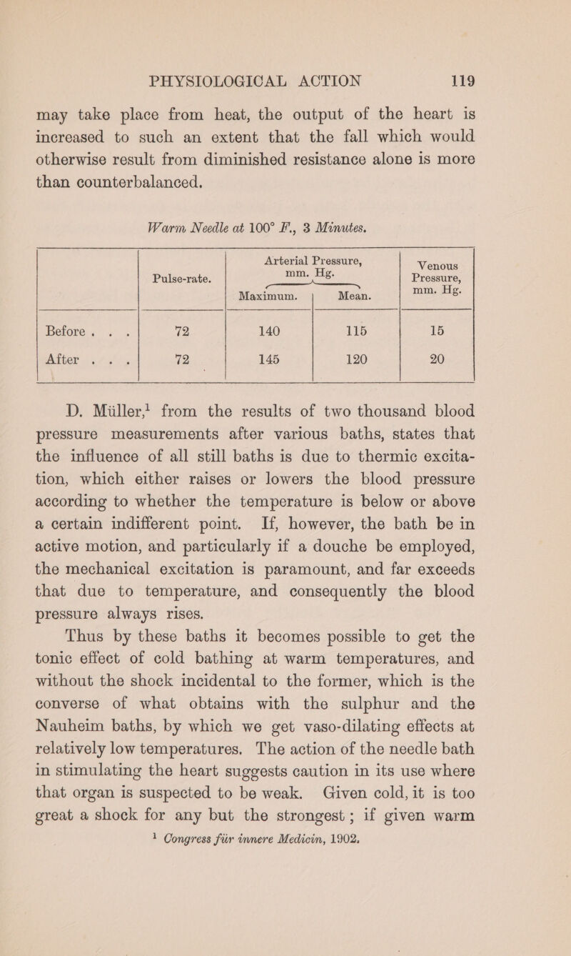 may take place from heat, the output of the heart is increased to such an extent that the fall which would otherwise result from diminished resistance alone 1s more than counterbalanced. Warm Needle at 100° F., 3 Minutes. Arterial Pressure, H Venous Pulse-rate. Re: Pressure, Maximum. Mean. mm. Hg. Before. + . 72 140 115 een WAALOE . i #-&lt;°. 12 145 120 20 D. Miller, from the results of two thousand blood pressure measurements after various baths, states that the influence of all still baths is due to thermic excita- tion, which either raises or lowers the blood pressure according to whether the temperature is below or above a certain indifferent point. If, however, the bath be in active motion, and particularly if a douche be employed, the mechanical excitation is paramount, and far exceeds that due to temperature, and consequently the blood pressure always rises. Thus by these baths it becomes possible to get the tonic effect of cold bathing at warm temperatures, and without the shock incidental to the former, which is the converse of what obtains with the sulphur and the Nauheim baths, by which we get vaso-dilating effects at relatively low temperatures. The action of the needle bath in stimulating the heart suggests caution in its use where that organ is suspected to be weak. Given cold, it is too great a shock for any but the strongest; if given warm 1 Congress fiir innere Medicin, 1902.