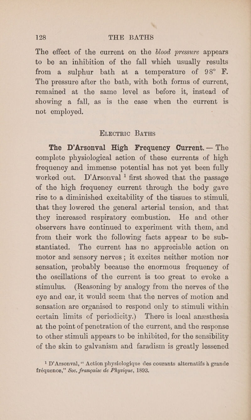 The effect of the current on the blood pressure appears to be an inhibition of the fall which usually results from a sulphur bath at a temperature of 98° F. The pressure after the bath, with both forms of current, remained at the same level as before it, instead of showing a fall, as is the case when the current is not employed. ELEctric Batus The D’Arsonval High Frequency Current. — The complete physiological action of these currents of high frequency and immense potential has not yet been fully worked out. D’Arsonval * first showed that the passage of the high frequency current through the body gave rise to a diminished excitability of the tissues to stimuli, that they lowered the general arterial tension, and that they increased respiratory combustion. He and other observers have continued to experiment with them, and from their work the following facts appear to be sub- stantiated. The current has no appreciable action on motor and sensory nerves ; it excites neither motion nor sensation, probably because the enormous frequency of the oscillations of the current is too great to evoke a stimulus. (Reasoning by analogy from the nerves of the eye and ear, it would seem that the nerves of motion and sensation are organised to respond only to stimuli within certain limits of periodicity.) There is local anesthesia at the point of penetration of the current, and the response to other stimuli appears to be inhibited, for the sensibility of the skin to galvanism and faradism is greatly lessened 1 P—’Arsonval, ‘‘ Action physiologique des courants alternatifs &amp; grande fréquence,” Soc. frangaise de Physique, 1893. .