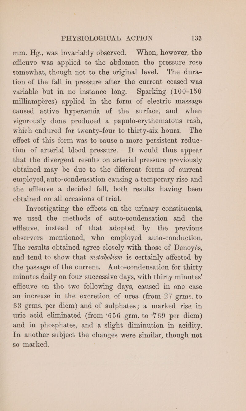 mm. Hg., was invariably observed. When, however, the effleuve was applied to the abdomen the pressure rose somewhat, though not to the original level. The dura- tion of the fall in pressure after the current ceased was variable but in no instance long. Sparking (100-150 milliampéres) applied in the form of electric massage caused active hyperemia of the surface, and when vigorously done produced a papulo-erythematous rash, which endured for twenty-four to thirty-six hours. The effect of this form was to cause a more persistent reduc- tion of arterial blood pressure. It would thus appear that the divergent results on arterial pressure previously obtained may be due to the different forms of current employed, auto-condensation causing a temporary rise and the effleuve a decided fall, both results having been obtained on all occasions of trial. Investigating the effects on the urinary constituents, we used the methods of auto-condensation and the effleuve, instead of that adopted by the previous observers mentioned, who employed auto-conduction. The results obtained agree closely with those of Denoyés, and tend to show that metabolism is certainly affected by the passage of the current. Auto-condensation for thirty minutes daily on four successive days, with thirty minutes’ effleuve on the two following days, caused in one case an increase in the excretion of urea (from 27 germs. to 33 grms. per diem) and of sulphates; a marked rise in uric .acid eliminated (from ‘656 grm. to ‘769 per diem) and in phosphates, and a slight diminution in acidity. In another subject the changes were similar, though not so marked. .