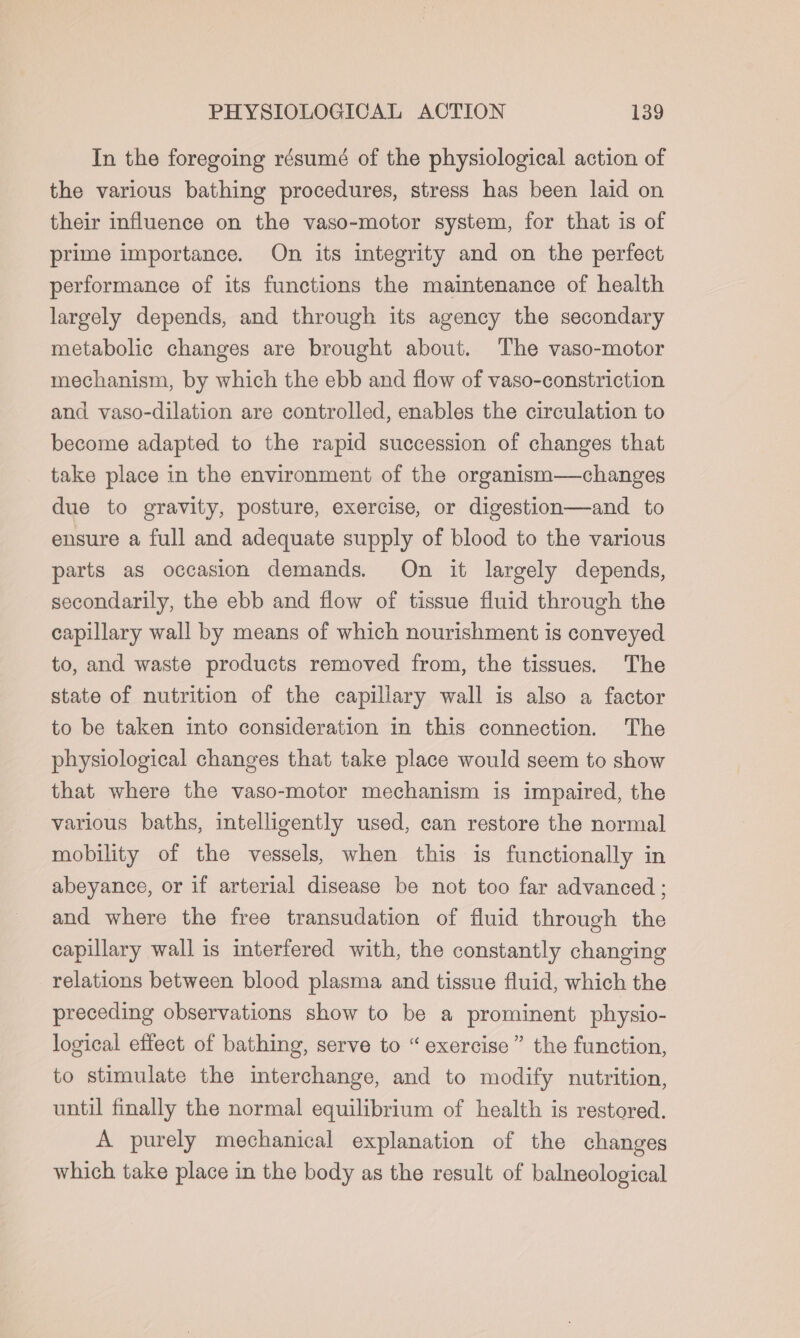 In the foregoing résumé of the physiological action of the various bathing procedures, stress has been laid on their influence on the vaso-motor system, for that is of prime importance. On its integrity and on the perfect performance of its functions the maintenance of health largely depends, and through its agency the secondary metabolic changes are brought about. The vaso-motor mechanism, by which the ebb and flow of vaso-constriction and vaso-dilation are controlled, enables the circulation to become adapted to the rapid succession of changes that take place in the environment of the organism—changes due to gravity, posture, exercise, or digestion—and to ensure a full and adequate supply of blood to the various parts as occasion demands. On it largely depends, secondarily, the ebb and flow of tissue fluid through the capillary wall by means of which nourishment is conveyed to, and waste products removed from, the tissues. The state of nutrition of the capillary wall is also a factor to be taken into consideration in this connection. The physiological changes that take place would seem to show that where the vaso-motor mechanism is impaired, the various baths, intelligently used, can restore the normal mobility of the vessels, when this is functionally in abeyance, or if arterial disease be not too far advanced ; and where the free transudation of fluid through the capillary wall is interfered with, the constantly changing relations between blood plasma and tissue fluid, which the preceding observations show to be a prominent physio- logical effect of bathing, serve to “exercise” the function, to stimulate the interchange, and to modify nutrition, until finally the normal equilibrium of health is restored. A purely mechanical explanation of the changes which take place in the body as the result of balneological