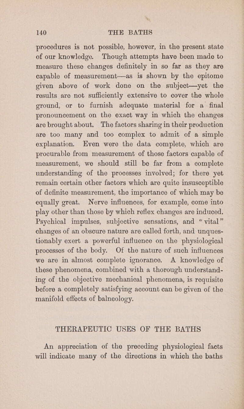 procedures is not possible, however, in the present state of our knowledge. Though attempts have been made to measure these changes definitely in so far as they are capable of measurement—as is shown by the epitome given above of work done on the subject—yet the results are not sufficiently extensive to cover the whole ground, or to furnish adequate material for a final pronouncement on the exact way in which the changes are brought about. The factors sharing in their production are too many and too complex to admit of a simple explanation. Even were the data complete, which are procurable from measurement of those factors capable of measurement, we should still be far from a complete understanding of the processes involved; for there yet remain certain other factors which are quite insusceptible of definite measurement, the importance of which may be equally great. Nerve influences, for example, come into play other than those by which reflex changes are induced. Psychical impulses, subjective sensations, and “vital” changes of an obscure nature are called forth, and unques- tionably exert a powerful influence on the physiological processes of the body. Of the nature of such influences we are in almost complete ignorance. A knowledge of these phenomena, combined with a thorough understand- ing of the objective mechanical phenomena, is requisite before a completely satisfying account can be given of the manifold effects of balneology. THERAPEUTIC USES OF THE BATHS An appreciation of the preceding physiological facts will indicate many of the directions in which the baths