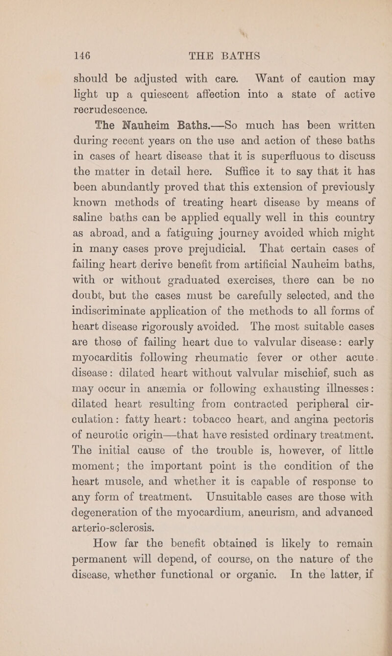 should be adjusted with care. Want of caution may light up a quiescent affection into a state of active recrudescence. The Nauheim Baths.—So much has been written during recent years on the use and action of these baths in cases of heart disease that it is superfluous to discuss the matter in detail here. Suffice it to say that it has been abundantly proved that this extension of previously known methods of treating heart disease by means of saline baths can be applied equally well in this country as abroad, and a fatiguing journey avoided which might in many cases prove prejudicial. That certain cases of failing heart derive benefit from artificial Nauheim baths, with or without graduated exercises, there can be no doubt, but the cases must be carefully selected, and the indiscriminate application of the methods to all forms of heart disease rigorously avoided. The most suitable cases are those of failing heart due to valvular disease: early disease: dilated heart without valvular mischief, such as may occur in anemia or following exhausting illnesses: dilated heart resulting from contracted peripheral cir- culation: fatty heart: tobacco heart, and angina pectoris of neurotic origin—that have resisted ordinary treatment. The initial cause of the trouble is, however, of little moment; the important point is the condition of the heart muscle, and whether it is capable of response to any form of treatment. Unsuitable cases are those with degeneration of the myocardium, aneurism, and advanced arterio-sclerosis. How far the benefit obtained is likely to remain permanent will depend, of course, on the nature of the disease, whether functional or organic. In the latter, if a