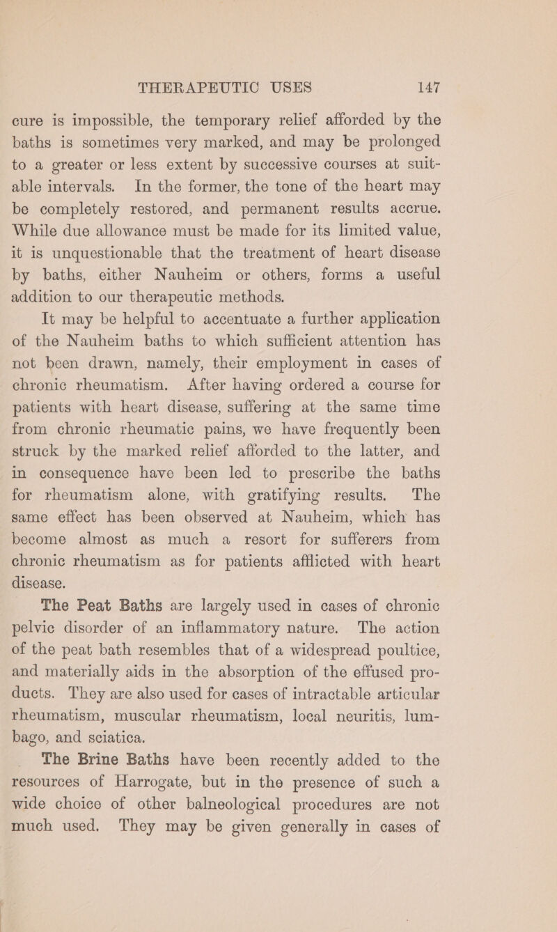 cure is impossible, the temporary relief afforded by the baths is sometimes very marked, and may be prolonged to a greater or less extent by successive courses at suit- able intervals. In the former, the tone of the heart may be completely restored, and permanent results accrue. While due allowance must be made for its limited value, it is unquestionable that the treatment of heart disease by baths, either Nauheim or others, forms a useful addition to our therapeutic methods. It may be helpful to accentuate a further application of the Nauheim baths to which sufficient attention has not been drawn, namely, their employment in cases of chronic rheumatism. After having ordered a course for patients with heart disease, suffering at the same time from chronic rheumatic pains, we have frequently been struck by the marked relief afforded to the latter, and in consequence have been led to prescribe the baths for rheumatism alone, with gratifying results. The same effect has been observed at Nauheim, which has become almost as much a resort for sufferers from chronic rheumatism as for patients afflicted with heart disease. The Peat Baths are largely used in cases of chronic pelvic disorder of an inflammatory nature. The action of the peat bath resembles that of a widespread poultice, and materially aids in the absorption of the effused pro- ducts. They are also used for cases of intractable articular rheumatism, muscular rheumatism, local neuritis, lum- bago, and sciatica. The Brine Baths have been recently added to the resources of Harrogate, but in the presence of such a wide choice of other balneological procedures are not much used. They may be given generally in cases of