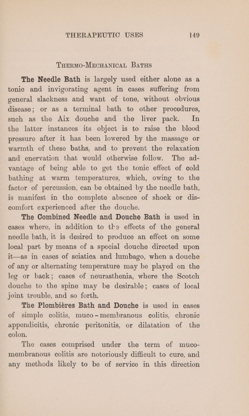 THERMO-MECHANICAL BATHS The Needle Bath is largely used either alone as a tonic and invigorating agent in cases suffering from general slackness and want of tone, without obvious disease; or as a terminal bath to other procedures, such as the Aix douche and the liver pack. In the latter instances its object is to raise the blood pressure after it has been lowered by the massage or warmth of these baths, and to prevent the relaxation and enervation that would otherwise follow. The ad- vantage of being able to get the tonic effect of cold bathing at warm temperatures, which, owing to the factor of percussion, can be obtained by the needle bath, is manifest in the complete absence of shock or dis- comfort experienced after the douche. The Combined Needle and Douche Bath is used in cases where, in addition to tke effects of the general needle bath, it is desired to produce an effect on some local part by means of a special douche directed upon it—as in cases of sciatica and lumbago, when a douche of any or alternating temperature may be played on the leg or back; cases of neurasthenia, where the Scotch douche to the spine may be desirable; cases of local joint trouble, and so forth. The Plombiéres Bath and Douche is used in cases of simple colitis, muco-membranous colitis, chronic appendicitis, chronic peritonitis, or dilatation of the colon. The cases comprised under the term of muco- membranous colitis are notoriously difficult to cure, and any methods likely to be of service in this direction