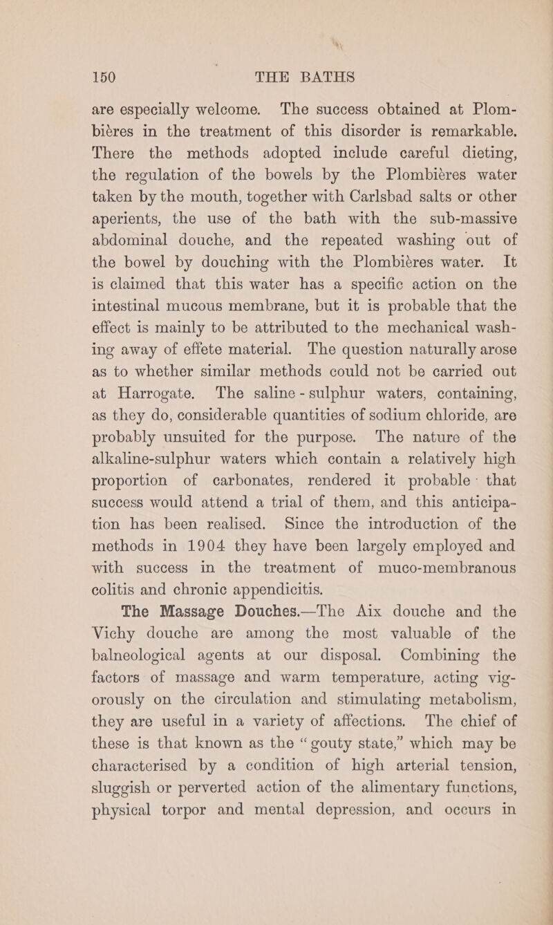 are especially welcome. The success obtained at Plom- biéres in the treatment of this disorder is remarkable. There the methods adopted include careful dieting, the regulation of the bowels by the Plombieres water taken by the mouth, together with Carlsbad salts or other aperients, the use of the bath with the sub-massive abdominal douche, and the repeated washing out of the bowel by douching with the Plombitres water. It is claimed that this water has a specific action on the intestinal mucous membrane, but it is probable that the effect is mainly to be attributed to the mechanical wash- ing away of effete material. The question naturally arose as to whether similar methods could not be carried out at Harrogate. The saline-sulphur waters, containing, as they do, considerable quantities of sodium chloride, are probably unsuited for the purpose. The nature of the alkaline-sulphur waters which contain a relatively high proportion of carbonates, rendered it probable~ that success would attend a trial of them, and this anticipa- tion has been realised. Since the introduction of the methods in 1904 they have been largely employed and with success in the treatment of muco-membranous colitis and chronic appendicitis. The Massage Douches.—The Aix douche and the Vichy douche are among the most valuable of the balneological agents at our disposal. Combining the factors of massage and warm temperature, acting vig- orously on the circulation and stimulating metabolism, they are useful in a variety of affections. The chief of these is that known as the “gouty state,” which may be characterised by a condition of high arterial tension, sluggish or perverted action of the alimentary functions, physical torpor and mental depression, and occurs in ——————