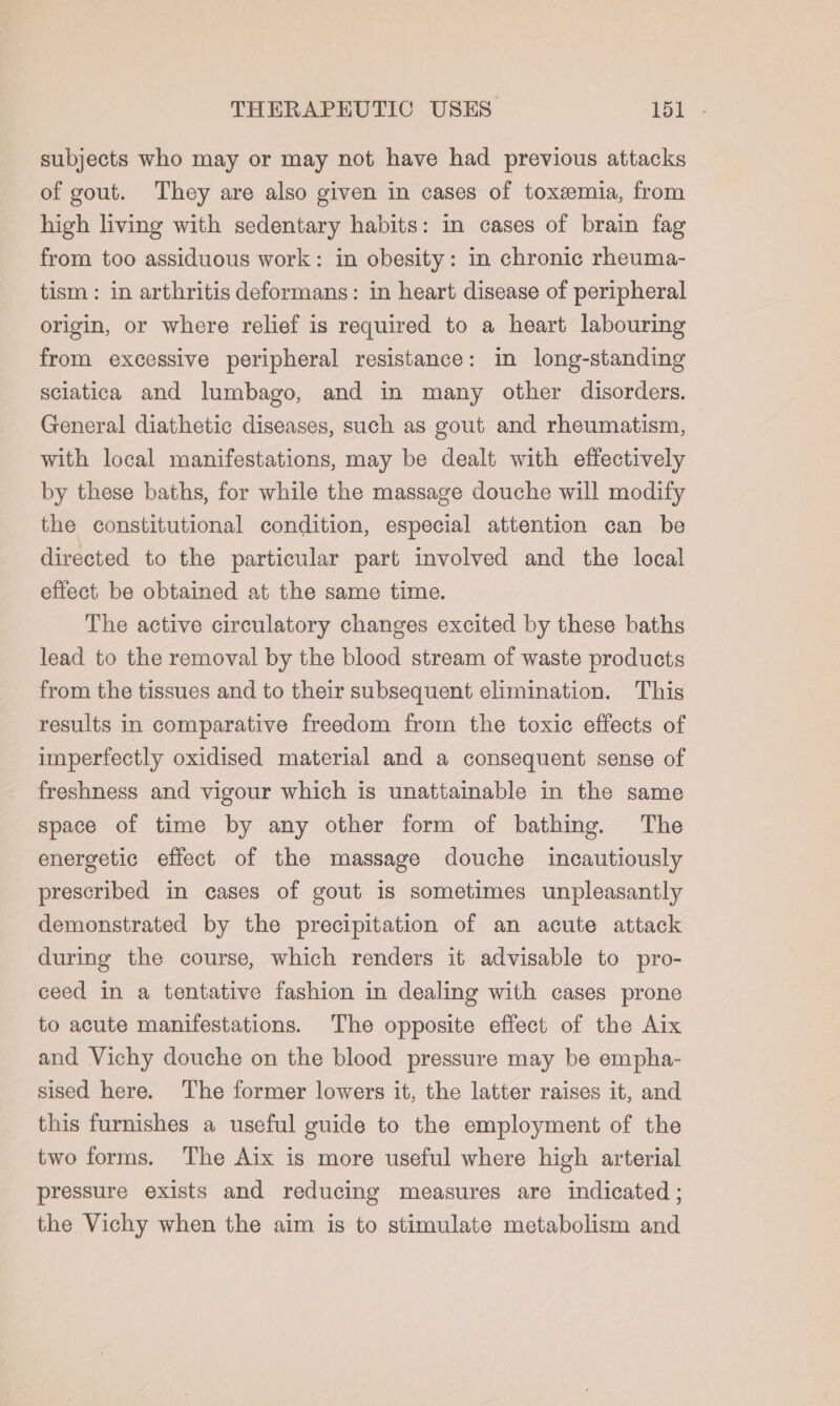 subjects who may or may not have had previous attacks of gout. They are also given in cases of toxemia, from high living with sedentary habits: in cases of brain fag from too assiduous work: in obesity: in chronic rheuma- tism: in arthritis deformans: in heart disease of peripheral origin, or where relief is required to a heart labouring from excessive peripheral resistance: in long-standing sciatica and lumbago, and in many other disorders. General diathetic diseases, such as gout and rheumatism, with local manifestations, may be dealt with effectively by these baths, for while the massage douche will modify the constitutional condition, especial attention can be directed to the particular part involved and the local effect be obtained at the same time. The active circulatory changes excited by these baths lead to the removal by the blood stream of waste products from the tissues and to their subsequent elimination. This results in comparative freedom from the toxic effects of imperfectly oxidised material and a consequent sense of freshness and vigour which is unattainable in the same space of time by any other form of bathing. The energetic effect of the massage douche incautiously prescribed in cases of gout is sometimes unpleasantly demonstrated by the precipitation of an acute attack during the course, which renders it advisable to pro- ceed in a tentative fashion in dealing with cases prone to acute manifestations. The opposite effect of the Aix and Vichy douche on the blood pressure may be empha- sised here. The former lowers it, the latter raises it, and this furnishes a useful guide to the employment of the two forms. The Aix is more useful where high arterial pressure exists and reducing measures are indicated ; the Vichy when the aim is to stimulate metabolism and