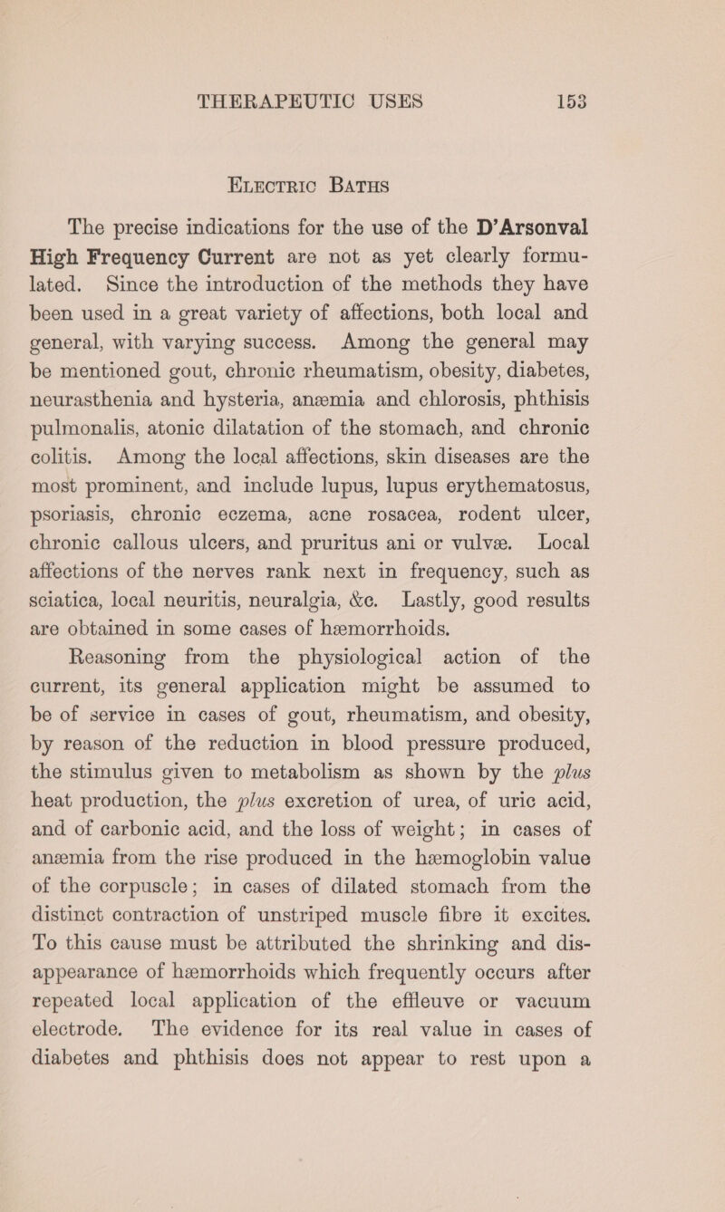 ELectric BAatus The precise indications for the use of the D’Arsonval High Frequency Current are not as yet clearly formu- lated. Since the introduction of the methods they have been used in a great variety of affections, both local and general, with varying success. Among the general may be mentioned gout, chronic rheumatism, obesity, diabetes, neurasthenia and hysteria, anzeemia and chlorosis, phthisis pulmonalis, atonic dilatation of the stomach, and chronic colitis. Among the local affections, skin diseases are the most prominent, and include lupus, lupus erythematosus, psoriasis, chronic eczema, acne rosacea, rodent ulcer, chronic callous ulcers, and pruritus ani or vulvee. Local affections of the nerves rank next in frequency, such as sciatica, local neuritis, neuralgia, &amp;e. Lastly, good results are obtained in some cases of heemorrhoids. Reasoning from the physiological action of the current, its general application might be assumed to be of service in cases of gout, rheumatism, and obesity, by reason of the reduction in blood pressure produced, the stimulus given to metabolism as shown by the plus heat production, the plus excretion of urea, of uric acid, and of carbonic acid, and the loss of weight; in cases of anzmia from the rise produced in the hemoglobin value of the corpuscle; in cases of dilated stomach from the distinct contraction of unstriped muscle fibre it excites. To this cause must be attributed the shrinking and dis- appearance of hemorrhoids which frequently occurs after repeated local application of the effleuve or vacuum electrode. The evidence for its real value in cases of diabetes and phthisis does not appear to rest upon a